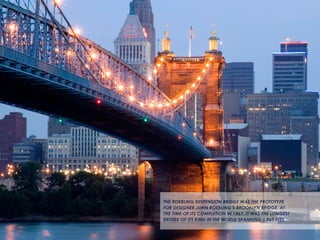 3
THE ROEBLING SUSPENSION BRIDGE WAS THE PROTOTYPE
FOR DESIGNER JOHN ROEBLING’S BROOKLYN BRIDGE. AT
THE TIME OF ITS COMPLETION IN 1867, IT WAS THE LONGEST
BRIDGE OF ITS KIND IN THE WORLD SPANNING 1,067 FEET.
 