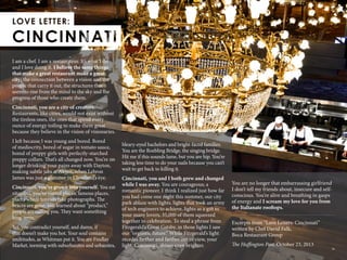 36
I am a chef. I am a restaurateur. It’s what I do
and I love doing it. I believe the same things
that make a great restaurant make a great
city: the connection between a vision and the
people that carry it out, the structures that
seem to rise from the mind to the sky and the
progress of those who create them.
Cincinnati, you are a city of creators.
Restaurants, like cities, would not exist without
the tireless ones, the ones that spend every
ounce of energy toiling to make them great
because they believe in the vision of visionaries.
I left because I was young and bored. Bored
of mediocrity, bored of sugar in tomato sauce,
bored of preppy girls with perfectly-starched
preppy collars. That’s all changed now. You’re no
longer drinking your pains away with Dayton,
making subtle jabs at Akron, when Lebron
James was just a glimmer in Cleveland’s eye.
Cincinnati, you’ve grown into yourself. You eat
vitamins, you’ve visited places, famous places,
places where tourists take photographs. The
braces are gone, you learned about “product,”
people are calling you. They want something
long-term.
Yet, you contradict yourself, and damn, if
that doesn’t make you hot. Your soul contains
multitudes, as Whitman put it. You are Findlay
Market, teeming with suburbanites and urbanites,
bleary-eyed bachelors and bright-faced families.
You are the Roebling Bridge, the singing bridge.
Hit me if this sounds lame, but you are hip. You’re
taking less time to do your nails because you can’t
wait to get back to killing it.
Cincinnati, you and I both grew and changed
while I was away. You are courageous; a
romantic pioneer. I think I realized just how far
you had come one night this summer, our city
park ablaze with lights, lights that took an army
of tech engineers to achieve, lights as a gift to
your many lovers, 35,000 of them squeezed
together in celebration. To steal a phrase from
Fitzgerald’s Great Gatsby, in those lights I saw
our “orgiastic future.” While Fitzgerald’s light
recedes farther and farther out of view, your
light, Cincinnati, shines even brighter.
You are no longer that embarrassing girlfriend
I don’t tell my friends about, insecure and self-
conscious. You’re alive and breathing in gasps
of energy and I scream my love for you from
the Italianate rooftops.
Excerpts from “Love Letters: Cincinnati”
written by Chef David Falk,
Boca Restaurant Group
The Huffington Post, October 23, 2013
 