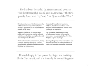 4
She has been heralded by statesmen and poets as
“the most beautiful inland city in America,” “the first
purely American city” and “the Queen of the West.”
She is the southernmost Northern metropolis,
and the northernmost Southern belle. Her
heritage is opportunity for all who have found
freedom on her banks.
Steeped in culture, she is a lover of beauty
and devoted patron of the arts. Her hallowed
institutions are hailed as among the oldest and
most prestigious in the nation.
Whether for education, entertainment, starting
a business or raising a family, she is widely
recognized and praised for the superior quality
of life that her citizens enjoy.
Rooted deeply in her proud heritage, she is rising.
She is Cincinnati, and she is ready for something new.
Strategically located in the heart of the
Midwest, she is home to millions—and a
frequent destination for many millions more
within just an hour’s drive.
She is the world headquarters of titans
of industry, and home to 10 Fortune 500
companies—more per capita than New York
City, Los Angeles or Chicago.
Boasting a burgeoning startup scene and also quiet
fortunes centuries in the making, she is home to
some of the wealthiest communities in America.
 