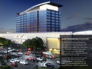 5
ABOUT THE KENWOOD COLLECTION
The Kenwood Collection will bring luxury
retail, an eclectic array of dining and an elite
office experience to Cincinnati. With iconic
architecture, high visibility and a select tenant
mix, this premier mixed-use center will be
a magnet to those seeking the definitive
luxury experience that—until now—has been
unfulfilled in the Tri-state area.
Located in the center of Greater Cincinnati’s
most powerful retail concentration, The
Kenwood Collection is surrounded by one
of the city’s most successful office hubs and
several of the state’s wealthiest neighborhoods.
 