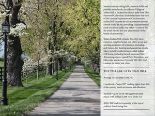 Nestled amidst rolling hills, pastoral fields and
parklike woodlands, the affluent Village of
Indian Hill is located less than a mile from The
Kenwood Collection. Established near the turn
of the century by prominent Cincinnatians,
Indian Hill became the city’s premiere eastern
suburb in the 1920s, providing a quintessential
rural residence unlike any other—a retreat for
the area’s elite to live and play outside of the
bustle of downtown.
Today, Indian Hill remains the city’s most
exclusive neighborhood, and offers social and
sporting amenities of yesteryear, including
golf, tennis, fox hunting and equestrian sports.
Many notable residents have called Indian
Hill home, including famed astronaut Neil
Armstrong, music legend Peter Frampton, and
billionaire and former Fortune 500 CEO Carl
Lindner, to name just a few.
8
THE VILLAGE OF INDIAN HILL
Average HH income: $336,700
Considered a “super ZIP” ranking higher than 96%
of the country based on income and education
Ranked #12 on list of 100 highest income
places with at least 1,000 HHs in the US
45243 ZIP code is frequently at the top of
political fundraising lists
 