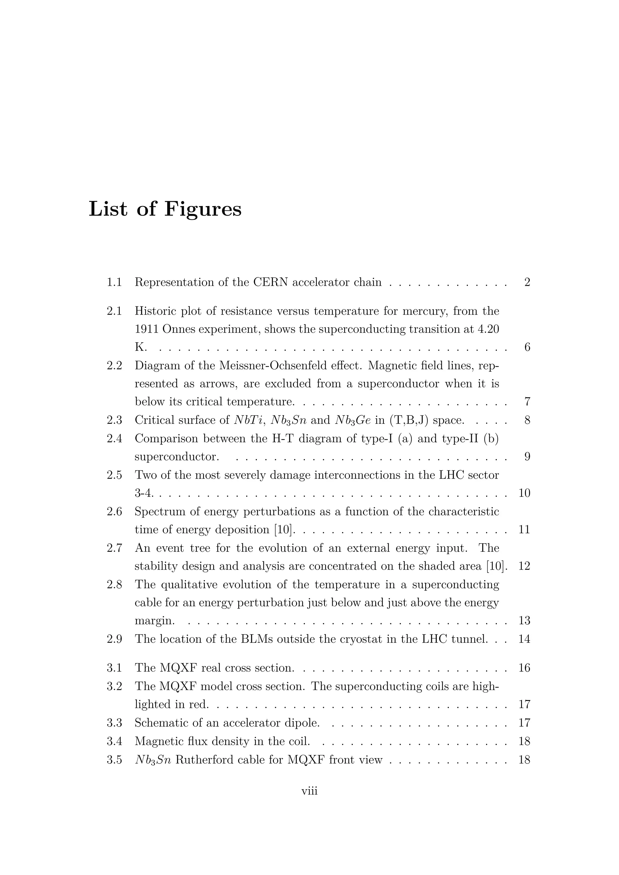 List of Figures
1.1 Representation of the CERN accelerator chain . . . . . . . . . . . . . 2
2.1 Historic plot of resistance versus temperature for mercury, from the
1911 Onnes experiment, shows the superconducting transition at 4.20
K. . . . . . . . . . . . . . . . . . . . . . . . . . . . . . . . . . . . . . 6
2.2 Diagram of the Meissner-Ochsenfeld eﬀect. Magnetic ﬁeld lines, rep-
resented as arrows, are excluded from a superconductor when it is
below its critical temperature. . . . . . . . . . . . . . . . . . . . . . . 7
2.3 Critical surface of NbTi, Nb3Sn and Nb3Ge in (T,B,J) space. . . . . 8
2.4 Comparison between the H-T diagram of type-I (a) and type-II (b)
superconductor. . . . . . . . . . . . . . . . . . . . . . . . . . . . . . 9
2.5 Two of the most severely damage interconnections in the LHC sector
3-4. . . . . . . . . . . . . . . . . . . . . . . . . . . . . . . . . . . . . . 10
2.6 Spectrum of energy perturbations as a function of the characteristic
time of energy deposition [10]. . . . . . . . . . . . . . . . . . . . . . . 11
2.7 An event tree for the evolution of an external energy input. The
stability design and analysis are concentrated on the shaded area [10]. 12
2.8 The qualitative evolution of the temperature in a superconducting
cable for an energy perturbation just below and just above the energy
margin. . . . . . . . . . . . . . . . . . . . . . . . . . . . . . . . . . . 13
2.9 The location of the BLMs outside the cryostat in the LHC tunnel. . . 14
3.1 The MQXF real cross section. . . . . . . . . . . . . . . . . . . . . . . 16
3.2 The MQXF model cross section. The superconducting coils are high-
lighted in red. . . . . . . . . . . . . . . . . . . . . . . . . . . . . . . . 17
3.3 Schematic of an accelerator dipole. . . . . . . . . . . . . . . . . . . . 17
3.4 Magnetic ﬂux density in the coil. . . . . . . . . . . . . . . . . . . . . 18
3.5 Nb3Sn Rutherford cable for MQXF front view . . . . . . . . . . . . . 18
viii
 