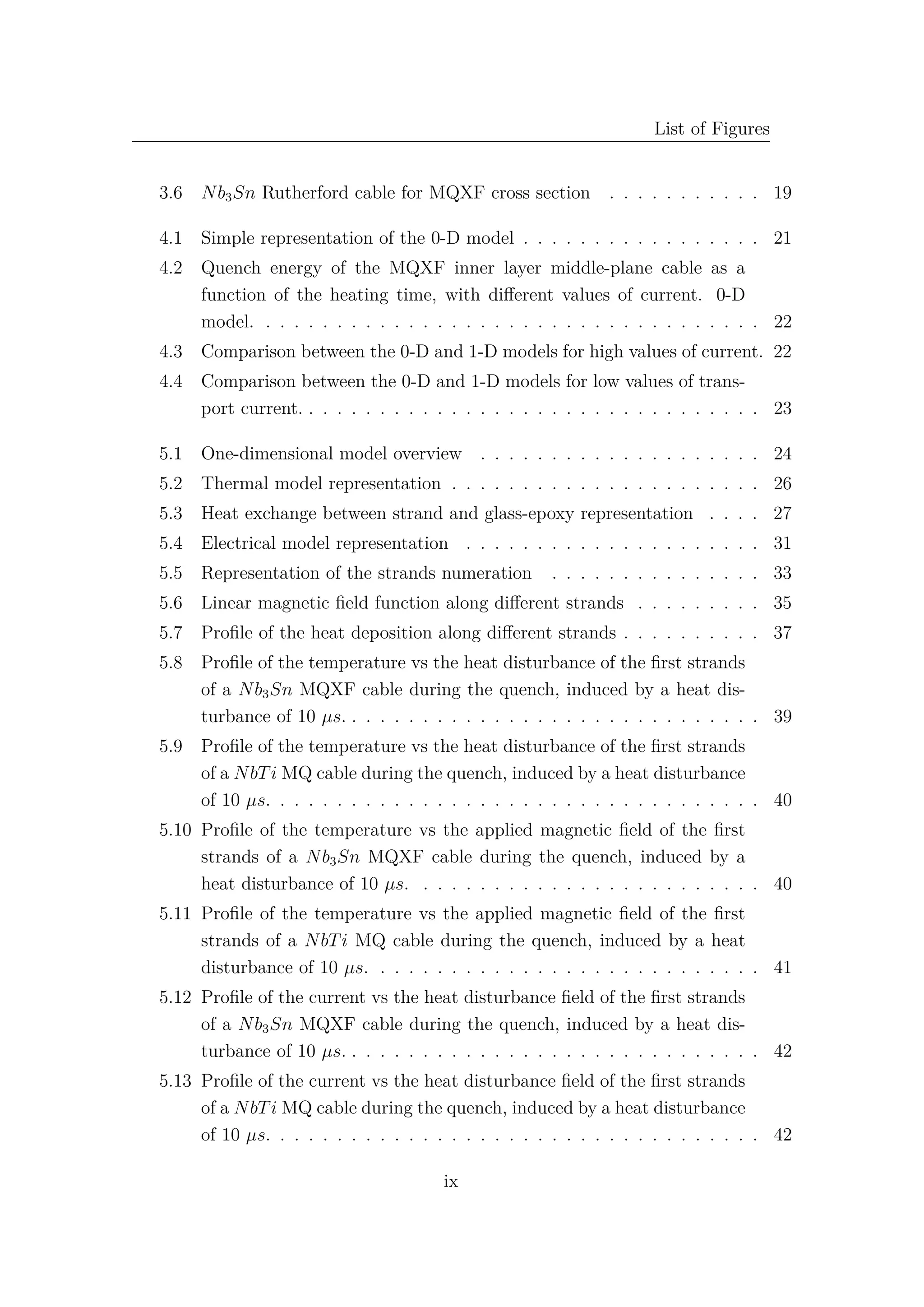 List of Figures
3.6 Nb3Sn Rutherford cable for MQXF cross section . . . . . . . . . . . 19
4.1 Simple representation of the 0-D model . . . . . . . . . . . . . . . . . 21
4.2 Quench energy of the MQXF inner layer middle-plane cable as a
function of the heating time, with diﬀerent values of current. 0-D
model. . . . . . . . . . . . . . . . . . . . . . . . . . . . . . . . . . . . 22
4.3 Comparison between the 0-D and 1-D models for high values of current. 22
4.4 Comparison between the 0-D and 1-D models for low values of trans-
port current. . . . . . . . . . . . . . . . . . . . . . . . . . . . . . . . . 23
5.1 One-dimensional model overview . . . . . . . . . . . . . . . . . . . . 24
5.2 Thermal model representation . . . . . . . . . . . . . . . . . . . . . . 26
5.3 Heat exchange between strand and glass-epoxy representation . . . . 27
5.4 Electrical model representation . . . . . . . . . . . . . . . . . . . . . 31
5.5 Representation of the strands numeration . . . . . . . . . . . . . . . 33
5.6 Linear magnetic ﬁeld function along diﬀerent strands . . . . . . . . . 35
5.7 Proﬁle of the heat deposition along diﬀerent strands . . . . . . . . . . 37
5.8 Proﬁle of the temperature vs the heat disturbance of the ﬁrst strands
of a Nb3Sn MQXF cable during the quench, induced by a heat dis-
turbance of 10 µs. . . . . . . . . . . . . . . . . . . . . . . . . . . . . . 39
5.9 Proﬁle of the temperature vs the heat disturbance of the ﬁrst strands
of a NbTi MQ cable during the quench, induced by a heat disturbance
of 10 µs. . . . . . . . . . . . . . . . . . . . . . . . . . . . . . . . . . . 40
5.10 Proﬁle of the temperature vs the applied magnetic ﬁeld of the ﬁrst
strands of a Nb3Sn MQXF cable during the quench, induced by a
heat disturbance of 10 µs. . . . . . . . . . . . . . . . . . . . . . . . . 40
5.11 Proﬁle of the temperature vs the applied magnetic ﬁeld of the ﬁrst
strands of a NbTi MQ cable during the quench, induced by a heat
disturbance of 10 µs. . . . . . . . . . . . . . . . . . . . . . . . . . . . 41
5.12 Proﬁle of the current vs the heat disturbance ﬁeld of the ﬁrst strands
of a Nb3Sn MQXF cable during the quench, induced by a heat dis-
turbance of 10 µs. . . . . . . . . . . . . . . . . . . . . . . . . . . . . . 42
5.13 Proﬁle of the current vs the heat disturbance ﬁeld of the ﬁrst strands
of a NbTi MQ cable during the quench, induced by a heat disturbance
of 10 µs. . . . . . . . . . . . . . . . . . . . . . . . . . . . . . . . . . . 42
ix
 