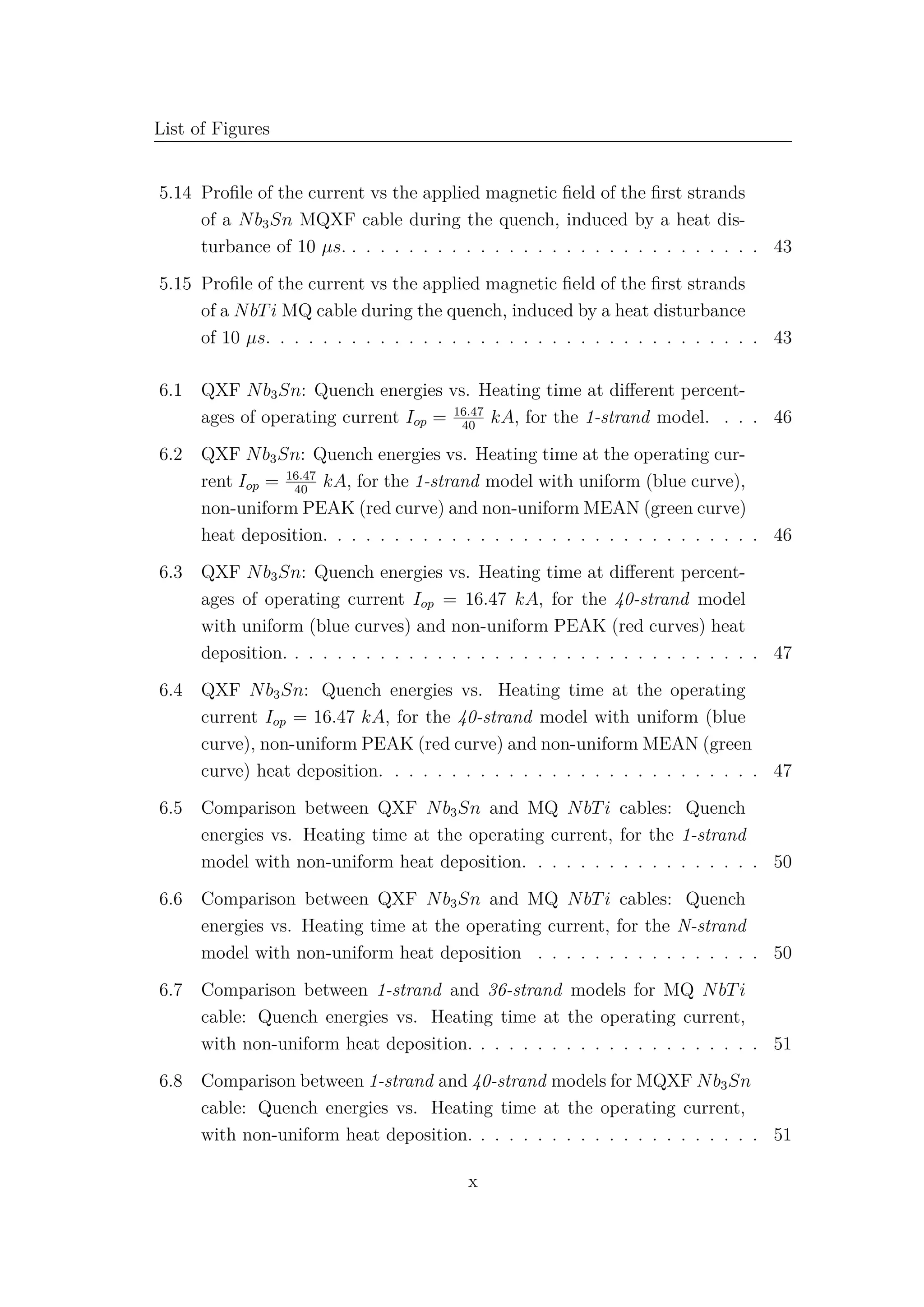 List of Figures
5.14 Proﬁle of the current vs the applied magnetic ﬁeld of the ﬁrst strands
of a Nb3Sn MQXF cable during the quench, induced by a heat dis-
turbance of 10 µs. . . . . . . . . . . . . . . . . . . . . . . . . . . . . . 43
5.15 Proﬁle of the current vs the applied magnetic ﬁeld of the ﬁrst strands
of a NbTi MQ cable during the quench, induced by a heat disturbance
of 10 µs. . . . . . . . . . . . . . . . . . . . . . . . . . . . . . . . . . . 43
6.1 QXF Nb3Sn: Quench energies vs. Heating time at diﬀerent percent-
ages of operating current Iop = 16.47
40
kA, for the 1-strand model. . . . 46
6.2 QXF Nb3Sn: Quench energies vs. Heating time at the operating cur-
rent Iop = 16.47
40
kA, for the 1-strand model with uniform (blue curve),
non-uniform PEAK (red curve) and non-uniform MEAN (green curve)
heat deposition. . . . . . . . . . . . . . . . . . . . . . . . . . . . . . . 46
6.3 QXF Nb3Sn: Quench energies vs. Heating time at diﬀerent percent-
ages of operating current Iop = 16.47 kA, for the 40-strand model
with uniform (blue curves) and non-uniform PEAK (red curves) heat
deposition. . . . . . . . . . . . . . . . . . . . . . . . . . . . . . . . . . 47
6.4 QXF Nb3Sn: Quench energies vs. Heating time at the operating
current Iop = 16.47 kA, for the 40-strand model with uniform (blue
curve), non-uniform PEAK (red curve) and non-uniform MEAN (green
curve) heat deposition. . . . . . . . . . . . . . . . . . . . . . . . . . . 47
6.5 Comparison between QXF Nb3Sn and MQ NbTi cables: Quench
energies vs. Heating time at the operating current, for the 1-strand
model with non-uniform heat deposition. . . . . . . . . . . . . . . . . 50
6.6 Comparison between QXF Nb3Sn and MQ NbTi cables: Quench
energies vs. Heating time at the operating current, for the N-strand
model with non-uniform heat deposition . . . . . . . . . . . . . . . . 50
6.7 Comparison between 1-strand and 36-strand models for MQ NbTi
cable: Quench energies vs. Heating time at the operating current,
with non-uniform heat deposition. . . . . . . . . . . . . . . . . . . . . 51
6.8 Comparison between 1-strand and 40-strand models for MQXF Nb3Sn
cable: Quench energies vs. Heating time at the operating current,
with non-uniform heat deposition. . . . . . . . . . . . . . . . . . . . . 51
x
 