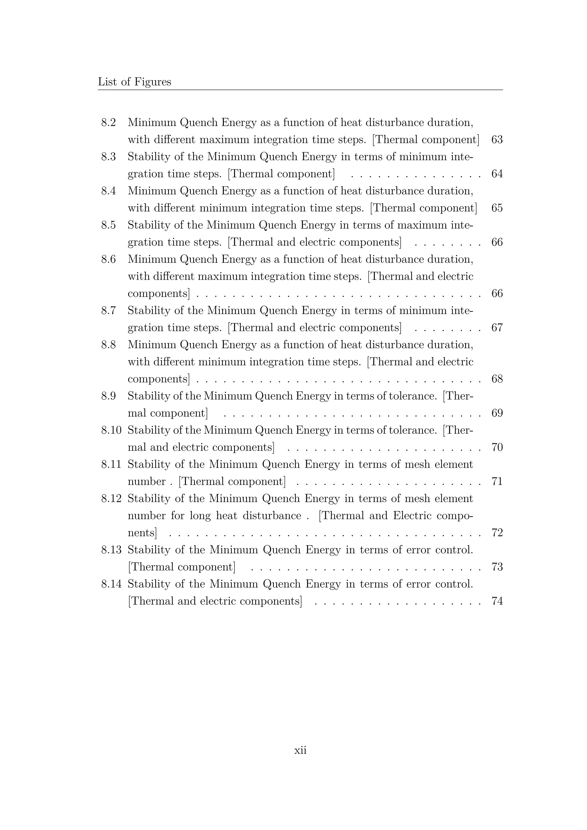 List of Figures
8.2 Minimum Quench Energy as a function of heat disturbance duration,
with diﬀerent maximum integration time steps. [Thermal component] 63
8.3 Stability of the Minimum Quench Energy in terms of minimum inte-
gration time steps. [Thermal component] . . . . . . . . . . . . . . . 64
8.4 Minimum Quench Energy as a function of heat disturbance duration,
with diﬀerent minimum integration time steps. [Thermal component] 65
8.5 Stability of the Minimum Quench Energy in terms of maximum inte-
gration time steps. [Thermal and electric components] . . . . . . . . 66
8.6 Minimum Quench Energy as a function of heat disturbance duration,
with diﬀerent maximum integration time steps. [Thermal and electric
components] . . . . . . . . . . . . . . . . . . . . . . . . . . . . . . . . 66
8.7 Stability of the Minimum Quench Energy in terms of minimum inte-
gration time steps. [Thermal and electric components] . . . . . . . . 67
8.8 Minimum Quench Energy as a function of heat disturbance duration,
with diﬀerent minimum integration time steps. [Thermal and electric
components] . . . . . . . . . . . . . . . . . . . . . . . . . . . . . . . . 68
8.9 Stability of the Minimum Quench Energy in terms of tolerance. [Ther-
mal component] . . . . . . . . . . . . . . . . . . . . . . . . . . . . . 69
8.10 Stability of the Minimum Quench Energy in terms of tolerance. [Ther-
mal and electric components] . . . . . . . . . . . . . . . . . . . . . . 70
8.11 Stability of the Minimum Quench Energy in terms of mesh element
number . [Thermal component] . . . . . . . . . . . . . . . . . . . . . 71
8.12 Stability of the Minimum Quench Energy in terms of mesh element
number for long heat disturbance . [Thermal and Electric compo-
nents] . . . . . . . . . . . . . . . . . . . . . . . . . . . . . . . . . . . 72
8.13 Stability of the Minimum Quench Energy in terms of error control.
[Thermal component] . . . . . . . . . . . . . . . . . . . . . . . . . . 73
8.14 Stability of the Minimum Quench Energy in terms of error control.
[Thermal and electric components] . . . . . . . . . . . . . . . . . . . 74
xii
 