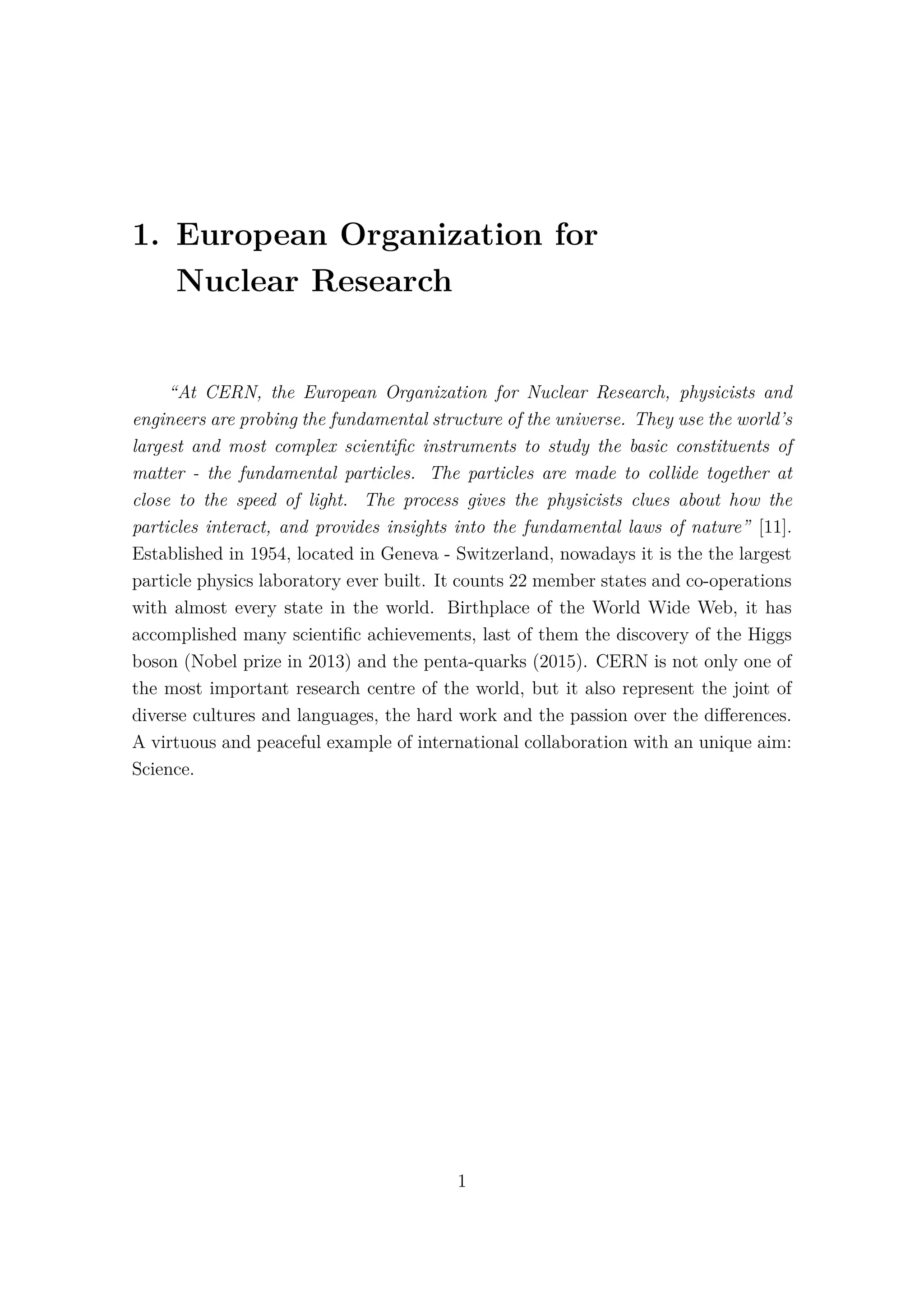 1. European Organization for
Nuclear Research
“At CERN, the European Organization for Nuclear Research, physicists and
engineers are probing the fundamental structure of the universe. They use the world’s
largest and most complex scientiﬁc instruments to study the basic constituents of
matter - the fundamental particles. The particles are made to collide together at
close to the speed of light. The process gives the physicists clues about how the
particles interact, and provides insights into the fundamental laws of nature” [11].
Established in 1954, located in Geneva - Switzerland, nowadays it is the the largest
particle physics laboratory ever built. It counts 22 member states and co-operations
with almost every state in the world. Birthplace of the World Wide Web, it has
accomplished many scientiﬁc achievements, last of them the discovery of the Higgs
boson (Nobel prize in 2013) and the penta-quarks (2015). CERN is not only one of
the most important research centre of the world, but it also represent the joint of
diverse cultures and languages, the hard work and the passion over the diﬀerences.
A virtuous and peaceful example of international collaboration with an unique aim:
Science.
1
 