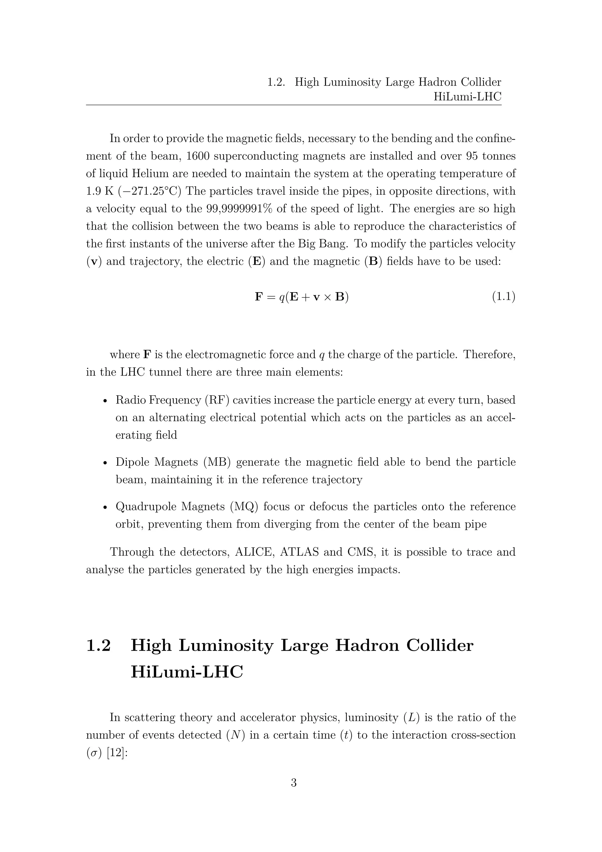1.2. High Luminosity Large Hadron Collider
HiLumi-LHC
In order to provide the magnetic ﬁelds, necessary to the bending and the conﬁne-
ment of the beam, 1600 superconducting magnets are installed and over 95 tonnes
of liquid Helium are needed to maintain the system at the operating temperature of
1.9 K (−271.25°C) The particles travel inside the pipes, in opposite directions, with
a velocity equal to the 99,9999991% of the speed of light. The energies are so high
that the collision between the two beams is able to reproduce the characteristics of
the ﬁrst instants of the universe after the Big Bang. To modify the particles velocity
(v) and trajectory, the electric (E) and the magnetic (B) ﬁelds have to be used:
F = q(E + v × B) (1.1)
where F is the electromagnetic force and q the charge of the particle. Therefore,
in the LHC tunnel there are three main elements:
• Radio Frequency (RF) cavities increase the particle energy at every turn, based
on an alternating electrical potential which acts on the particles as an accel-
erating ﬁeld
• Dipole Magnets (MB) generate the magnetic ﬁeld able to bend the particle
beam, maintaining it in the reference trajectory
• Quadrupole Magnets (MQ) focus or defocus the particles onto the reference
orbit, preventing them from diverging from the center of the beam pipe
Through the detectors, ALICE, ATLAS and CMS, it is possible to trace and
analyse the particles generated by the high energies impacts.
1.2 High Luminosity Large Hadron Collider
HiLumi-LHC
In scattering theory and accelerator physics, luminosity (L) is the ratio of the
number of events detected (N) in a certain time (t) to the interaction cross-section
(σ) [12]:
3
 