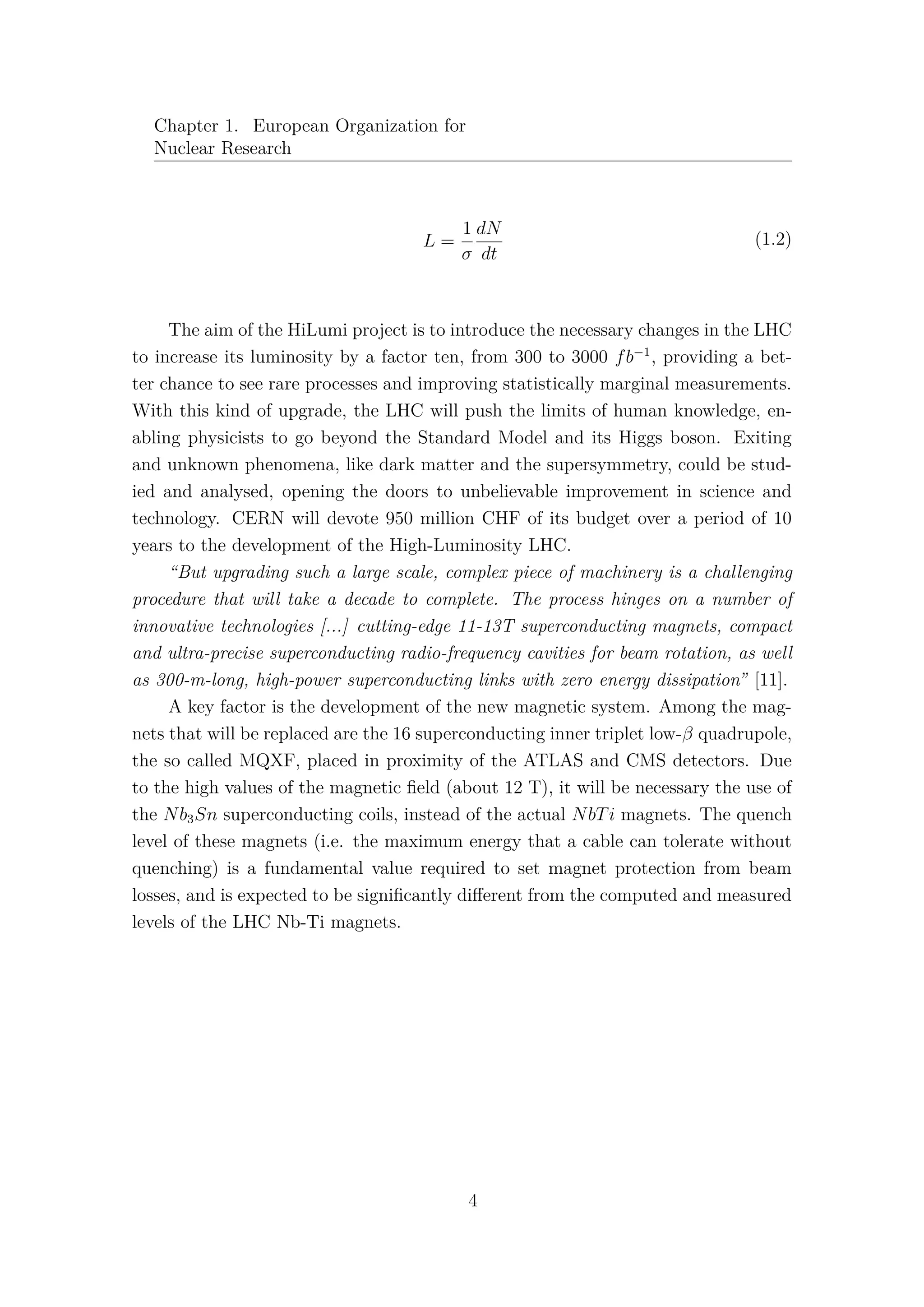 Chapter 1. European Organization for
Nuclear Research
L =
1
σ
dN
dt
(1.2)
The aim of the HiLumi project is to introduce the necessary changes in the LHC
to increase its luminosity by a factor ten, from 300 to 3000 fb−1
, providing a bet-
ter chance to see rare processes and improving statistically marginal measurements.
With this kind of upgrade, the LHC will push the limits of human knowledge, en-
abling physicists to go beyond the Standard Model and its Higgs boson. Exiting
and unknown phenomena, like dark matter and the supersymmetry, could be stud-
ied and analysed, opening the doors to unbelievable improvement in science and
technology. CERN will devote 950 million CHF of its budget over a period of 10
years to the development of the High-Luminosity LHC.
“But upgrading such a large scale, complex piece of machinery is a challenging
procedure that will take a decade to complete. The process hinges on a number of
innovative technologies [...] cutting-edge 11-13T superconducting magnets, compact
and ultra-precise superconducting radio-frequency cavities for beam rotation, as well
as 300-m-long, high-power superconducting links with zero energy dissipation” [11].
A key factor is the development of the new magnetic system. Among the mag-
nets that will be replaced are the 16 superconducting inner triplet low-β quadrupole,
the so called MQXF, placed in proximity of the ATLAS and CMS detectors. Due
to the high values of the magnetic ﬁeld (about 12 T), it will be necessary the use of
the Nb3Sn superconducting coils, instead of the actual NbTi magnets. The quench
level of these magnets (i.e. the maximum energy that a cable can tolerate without
quenching) is a fundamental value required to set magnet protection from beam
losses, and is expected to be signiﬁcantly diﬀerent from the computed and measured
levels of the LHC Nb-Ti magnets.
4
 