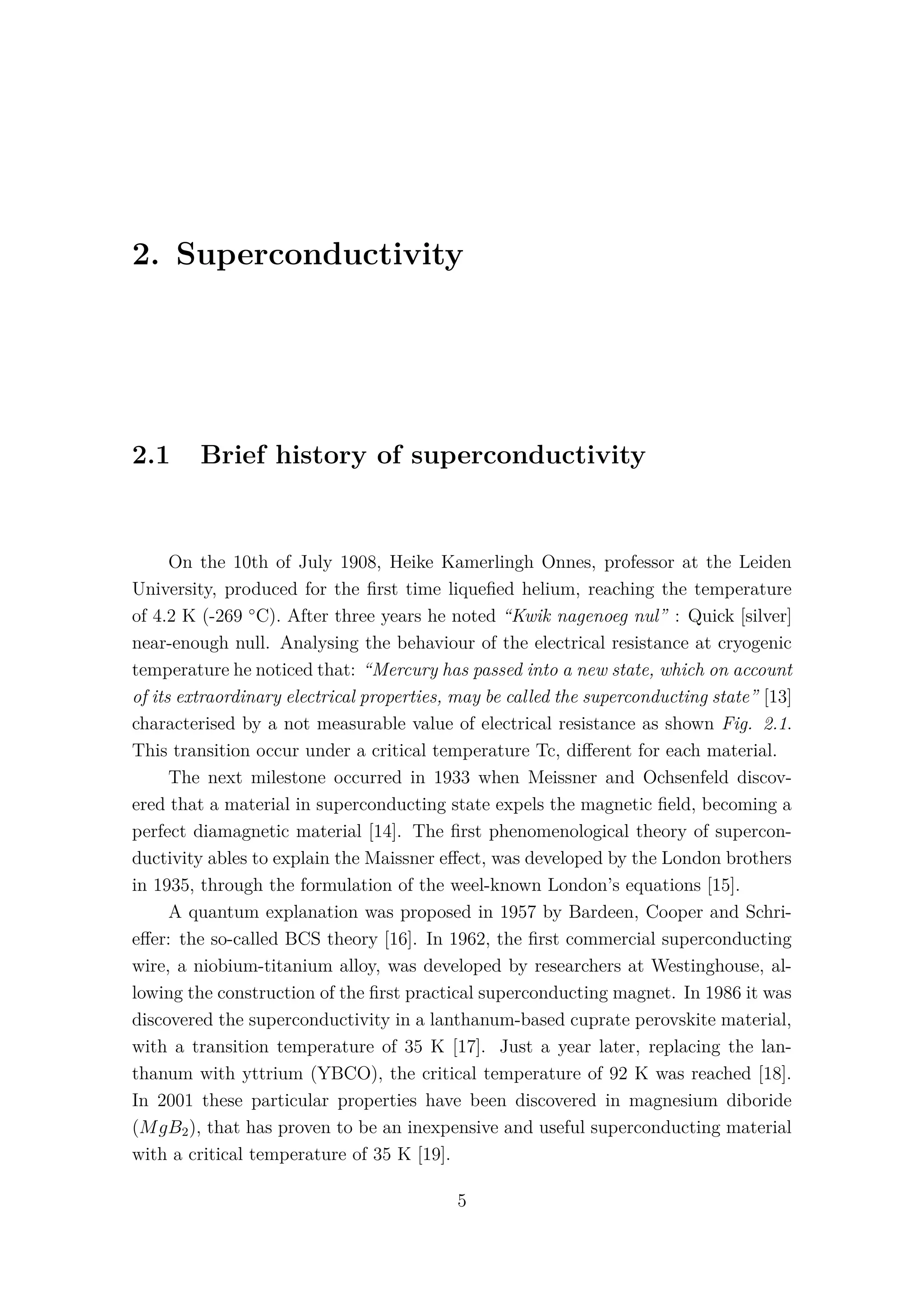 2. Superconductivity
2.1 Brief history of superconductivity
On the 10th of July 1908, Heike Kamerlingh Onnes, professor at the Leiden
University, produced for the ﬁrst time liqueﬁed helium, reaching the temperature
of 4.2 K (-269 ◦
C). After three years he noted “Kwik nagenoeg nul” : Quick [silver]
near-enough null. Analysing the behaviour of the electrical resistance at cryogenic
temperature he noticed that: “Mercury has passed into a new state, which on account
of its extraordinary electrical properties, may be called the superconducting state” [13]
characterised by a not measurable value of electrical resistance as shown Fig. 2.1.
This transition occur under a critical temperature Tc, diﬀerent for each material.
The next milestone occurred in 1933 when Meissner and Ochsenfeld discov-
ered that a material in superconducting state expels the magnetic ﬁeld, becoming a
perfect diamagnetic material [14]. The ﬁrst phenomenological theory of supercon-
ductivity ables to explain the Maissner eﬀect, was developed by the London brothers
in 1935, through the formulation of the weel-known London’s equations [15].
A quantum explanation was proposed in 1957 by Bardeen, Cooper and Schri-
eﬀer: the so-called BCS theory [16]. In 1962, the ﬁrst commercial superconducting
wire, a niobium-titanium alloy, was developed by researchers at Westinghouse, al-
lowing the construction of the ﬁrst practical superconducting magnet. In 1986 it was
discovered the superconductivity in a lanthanum-based cuprate perovskite material,
with a transition temperature of 35 K [17]. Just a year later, replacing the lan-
thanum with yttrium (YBCO), the critical temperature of 92 K was reached [18].
In 2001 these particular properties have been discovered in magnesium diboride
(MgB2), that has proven to be an inexpensive and useful superconducting material
with a critical temperature of 35 K [19].
5
 