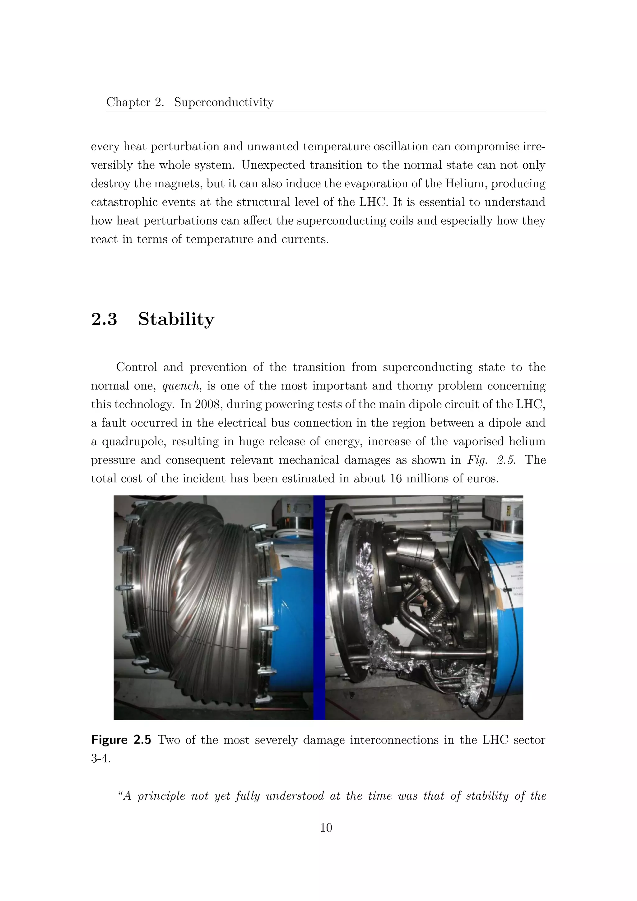 Chapter 2. Superconductivity
every heat perturbation and unwanted temperature oscillation can compromise irre-
versibly the whole system. Unexpected transition to the normal state can not only
destroy the magnets, but it can also induce the evaporation of the Helium, producing
catastrophic events at the structural level of the LHC. It is essential to understand
how heat perturbations can aﬀect the superconducting coils and especially how they
react in terms of temperature and currents.
2.3 Stability
Control and prevention of the transition from superconducting state to the
normal one, quench, is one of the most important and thorny problem concerning
this technology. In 2008, during powering tests of the main dipole circuit of the LHC,
a fault occurred in the electrical bus connection in the region between a dipole and
a quadrupole, resulting in huge release of energy, increase of the vaporised helium
pressure and consequent relevant mechanical damages as shown in Fig. 2.5. The
total cost of the incident has been estimated in about 16 millions of euros.
Figure 2.5 Two of the most severely damage interconnections in the LHC sector
3-4.
“A principle not yet fully understood at the time was that of stability of the
10
 