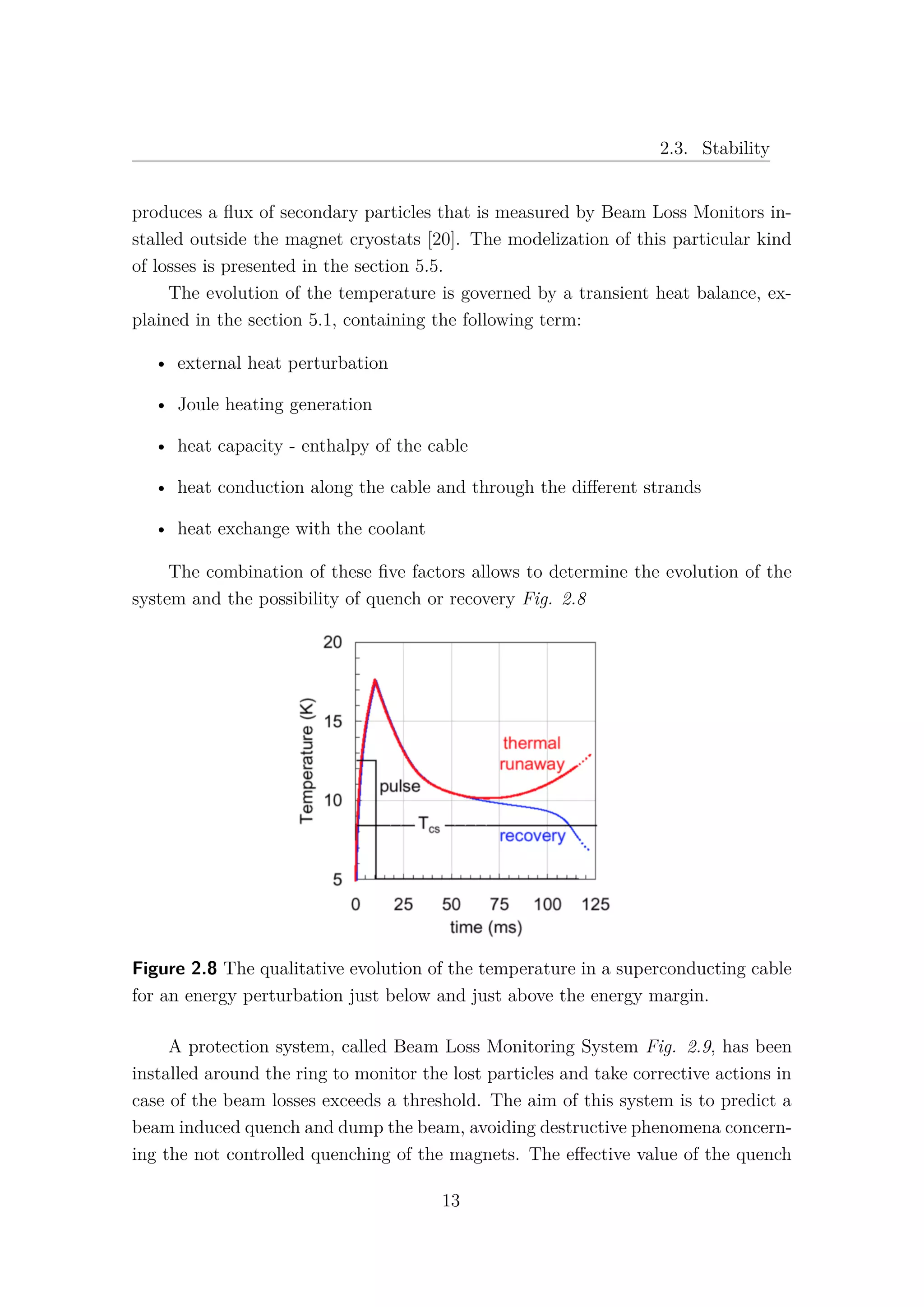 2.3. Stability
produces a ﬂux of secondary particles that is measured by Beam Loss Monitors in-
stalled outside the magnet cryostats [20]. The modelization of this particular kind
of losses is presented in the section 5.5.
The evolution of the temperature is governed by a transient heat balance, ex-
plained in the section 5.1, containing the following term:
• external heat perturbation
• Joule heating generation
• heat capacity - enthalpy of the cable
• heat conduction along the cable and through the diﬀerent strands
• heat exchange with the coolant
The combination of these ﬁve factors allows to determine the evolution of the
system and the possibility of quench or recovery Fig. 2.8
Figure 2.8 The qualitative evolution of the temperature in a superconducting cable
for an energy perturbation just below and just above the energy margin.
A protection system, called Beam Loss Monitoring System Fig. 2.9, has been
installed around the ring to monitor the lost particles and take corrective actions in
case of the beam losses exceeds a threshold. The aim of this system is to predict a
beam induced quench and dump the beam, avoiding destructive phenomena concern-
ing the not controlled quenching of the magnets. The eﬀective value of the quench
13
 