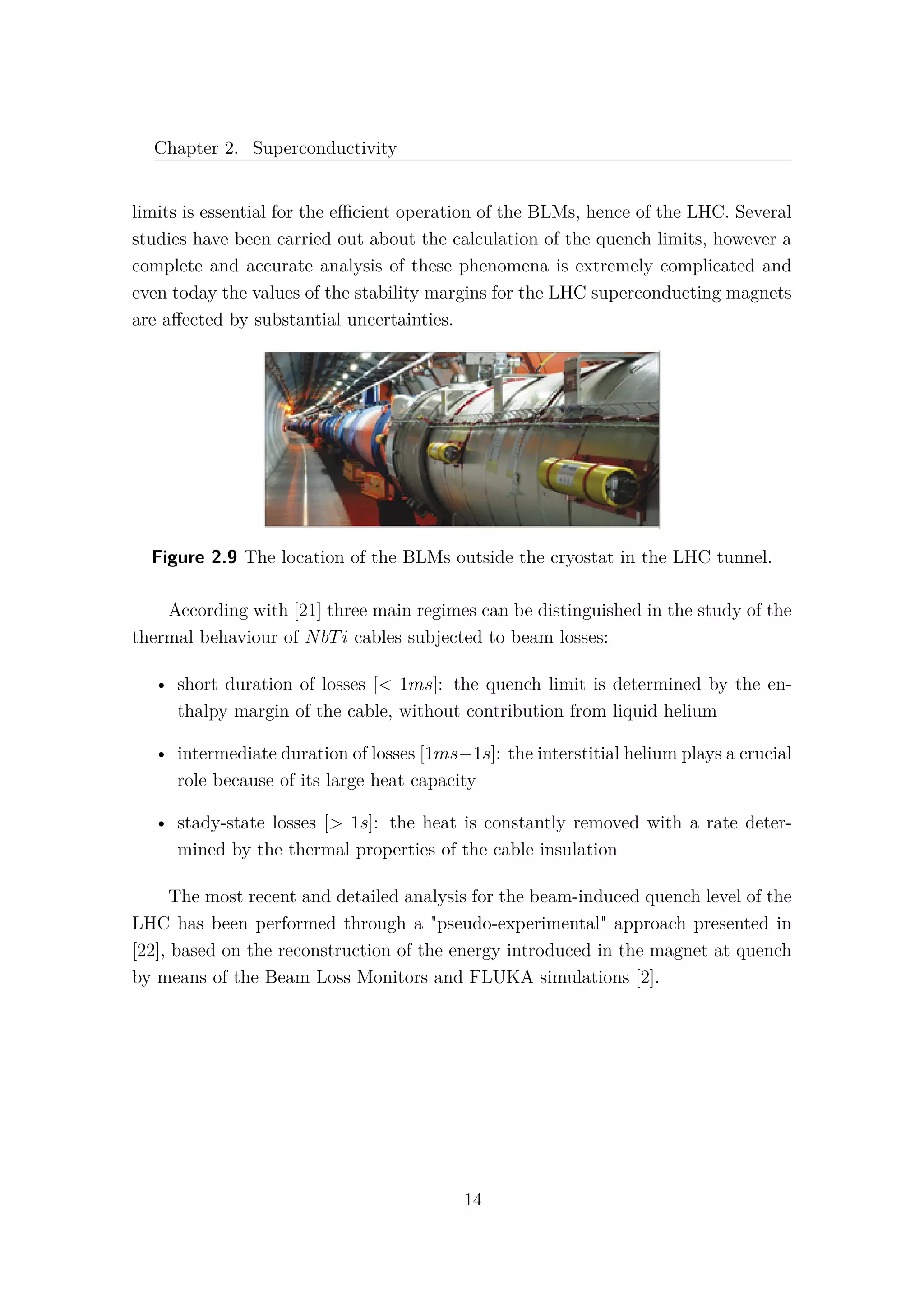 Chapter 2. Superconductivity
limits is essential for the eﬃcient operation of the BLMs, hence of the LHC. Several
studies have been carried out about the calculation of the quench limits, however a
complete and accurate analysis of these phenomena is extremely complicated and
even today the values of the stability margins for the LHC superconducting magnets
are aﬀected by substantial uncertainties.
Figure 2.9 The location of the BLMs outside the cryostat in the LHC tunnel.
According with [21] three main regimes can be distinguished in the study of the
thermal behaviour of NbTi cables subjected to beam losses:
• short duration of losses [< 1ms]: the quench limit is determined by the en-
thalpy margin of the cable, without contribution from liquid helium
• intermediate duration of losses [1ms−1s]: the interstitial helium plays a crucial
role because of its large heat capacity
• stady-state losses [> 1s]: the heat is constantly removed with a rate deter-
mined by the thermal properties of the cable insulation
The most recent and detailed analysis for the beam-induced quench level of the
LHC has been performed through a "pseudo-experimental" approach presented in
[22], based on the reconstruction of the energy introduced in the magnet at quench
by means of the Beam Loss Monitors and FLUKA simulations [2].
14
 