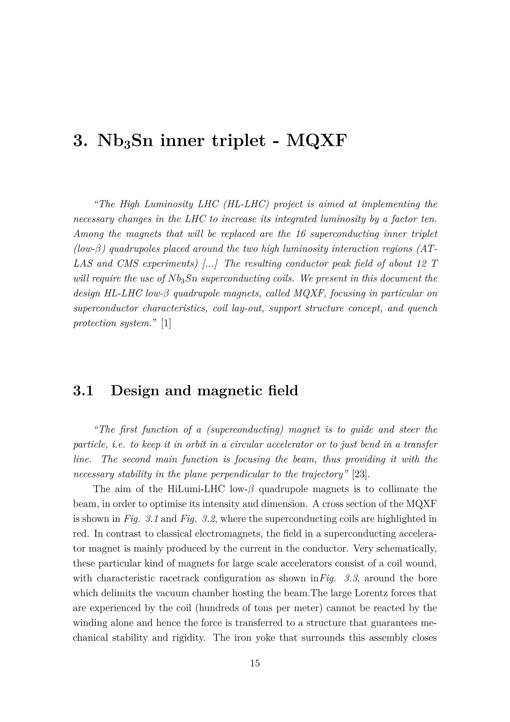3. Nb3Sn inner triplet - MQXF
“The High Luminosity LHC (HL-LHC) project is aimed at implementing the
necessary changes in the LHC to increase its integrated luminosity by a factor ten.
Among the magnets that will be replaced are the 16 superconducting inner triplet
(low-β) quadrupoles placed around the two high luminosity interaction regions (AT-
LAS and CMS experiments) [...] The resulting conductor peak ﬁeld of about 12 T
will require the use of Nb3Sn superconducting coils. We present in this document the
design HL-LHC low-β quadrupole magnets, called MQXF, focusing in particular on
superconductor characteristics, coil lay-out, support structure concept, and quench
protection system.” [1]
3.1 Design and magnetic ﬁeld
“The ﬁrst function of a (superconducting) magnet is to guide and steer the
particle, i.e. to keep it in orbit in a circular accelerator or to just bend in a transfer
line. The second main function is focusing the beam, thus providing it with the
necessary stability in the plane perpendicular to the trajectory” [23].
The aim of the HiLumi-LHC low-β quadrupole magnets is to collimate the
beam, in order to optimise its intensity and dimension. A cross section of the MQXF
is shown in Fig. 3.1 and Fig. 3.2, where the superconducting coils are highlighted in
red. In contrast to classical electromagnets, the ﬁeld in a superconducting accelera-
tor magnet is mainly produced by the current in the conductor. Very schematically,
these particular kind of magnets for large scale accelerators consist of a coil wound,
with characteristic racetrack conﬁguration as shown inFig. 3.3, around the bore
which delimits the vacuum chamber hosting the beam.The large Lorentz forces that
are experienced by the coil (hundreds of tons per meter) cannot be reacted by the
winding alone and hence the force is transferred to a structure that guarantees me-
chanical stability and rigidity. The iron yoke that surrounds this assembly closes
15
 