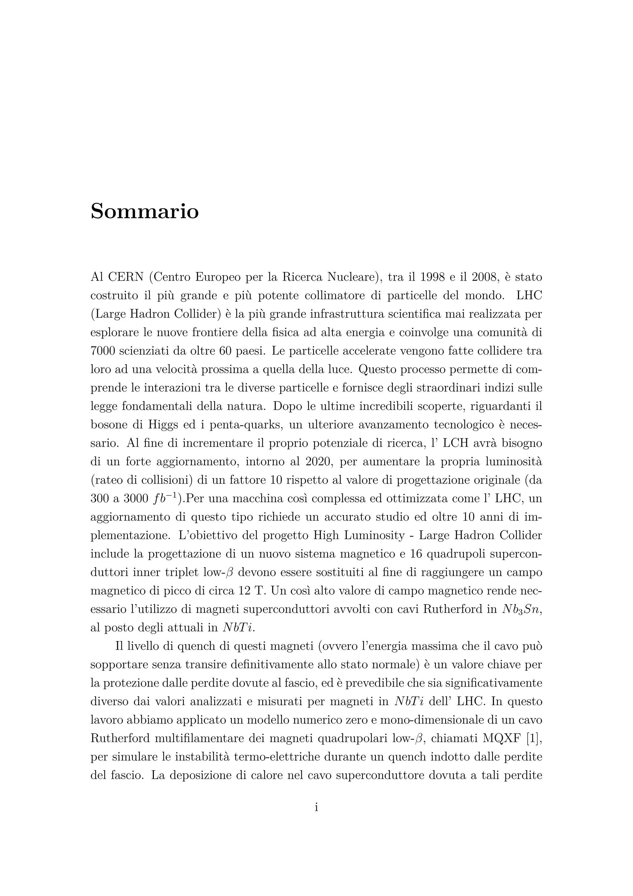 Sommario
Al CERN (Centro Europeo per la Ricerca Nucleare), tra il 1998 e il 2008, è stato
costruito il più grande e più potente collimatore di particelle del mondo. LHC
(Large Hadron Collider) è la più grande infrastruttura scientiﬁca mai realizzata per
esplorare le nuove frontiere della ﬁsica ad alta energia e coinvolge una comunità di
7000 scienziati da oltre 60 paesi. Le particelle accelerate vengono fatte collidere tra
loro ad una velocità prossima a quella della luce. Questo processo permette di com-
prende le interazioni tra le diverse particelle e fornisce degli straordinari indizi sulle
legge fondamentali della natura. Dopo le ultime incredibili scoperte, riguardanti il
bosone di Higgs ed i penta-quarks, un ulteriore avanzamento tecnologico è neces-
sario. Al ﬁne di incrementare il proprio potenziale di ricerca, l’ LCH avrà bisogno
di un forte aggiornamento, intorno al 2020, per aumentare la propria luminosità
(rateo di collisioni) di un fattore 10 rispetto al valore di progettazione originale (da
300 a 3000 fb−1
).Per una macchina così complessa ed ottimizzata come l’ LHC, un
aggiornamento di questo tipo richiede un accurato studio ed oltre 10 anni di im-
plementazione. L’obiettivo del progetto High Luminosity - Large Hadron Collider
include la progettazione di un nuovo sistema magnetico e 16 quadrupoli supercon-
duttori inner triplet low-β devono essere sostituiti al ﬁne di raggiungere un campo
magnetico di picco di circa 12 T. Un così alto valore di campo magnetico rende nec-
essario l’utilizzo di magneti superconduttori avvolti con cavi Rutherford in Nb3Sn,
al posto degli attuali in NbTi.
Il livello di quench di questi magneti (ovvero l’energia massima che il cavo può
sopportare senza transire deﬁnitivamente allo stato normale) è un valore chiave per
la protezione dalle perdite dovute al fascio, ed è prevedibile che sia signiﬁcativamente
diverso dai valori analizzati e misurati per magneti in NbTi dell’ LHC. In questo
lavoro abbiamo applicato un modello numerico zero e mono-dimensionale di un cavo
Rutherford multiﬁlamentare dei magneti quadrupolari low-β, chiamati MQXF [1],
per simulare le instabilità termo-elettriche durante un quench indotto dalle perdite
del fascio. La deposizione di calore nel cavo superconduttore dovuta a tali perdite
i
 