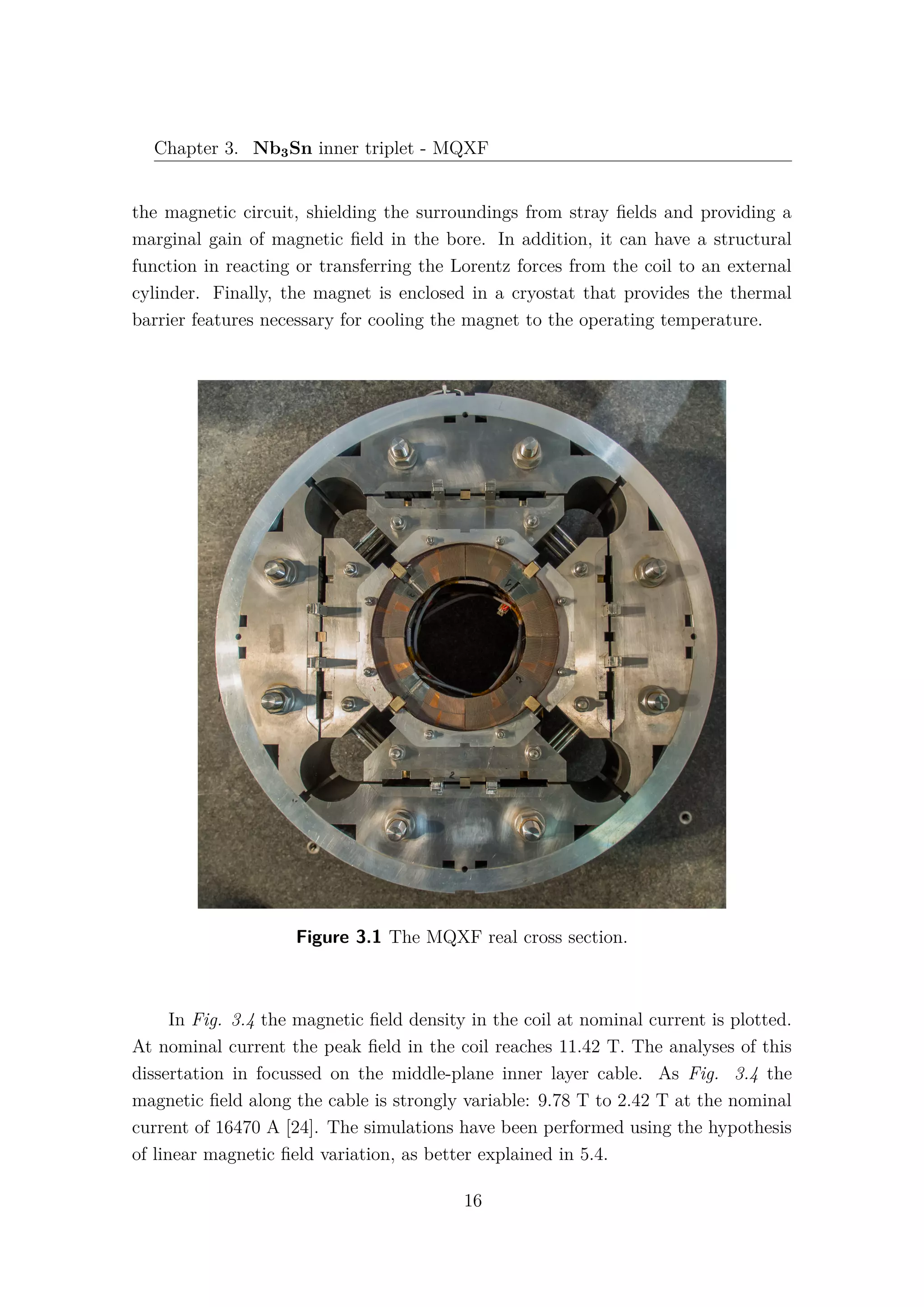 Chapter 3. Nb3Sn inner triplet - MQXF
the magnetic circuit, shielding the surroundings from stray ﬁelds and providing a
marginal gain of magnetic ﬁeld in the bore. In addition, it can have a structural
function in reacting or transferring the Lorentz forces from the coil to an external
cylinder. Finally, the magnet is enclosed in a cryostat that provides the thermal
barrier features necessary for cooling the magnet to the operating temperature.
Figure 3.1 The MQXF real cross section.
In Fig. 3.4 the magnetic ﬁeld density in the coil at nominal current is plotted.
At nominal current the peak ﬁeld in the coil reaches 11.42 T. The analyses of this
dissertation in focussed on the middle-plane inner layer cable. As Fig. 3.4 the
magnetic ﬁeld along the cable is strongly variable: 9.78 T to 2.42 T at the nominal
current of 16470 A [24]. The simulations have been performed using the hypothesis
of linear magnetic ﬁeld variation, as better explained in 5.4.
16
 