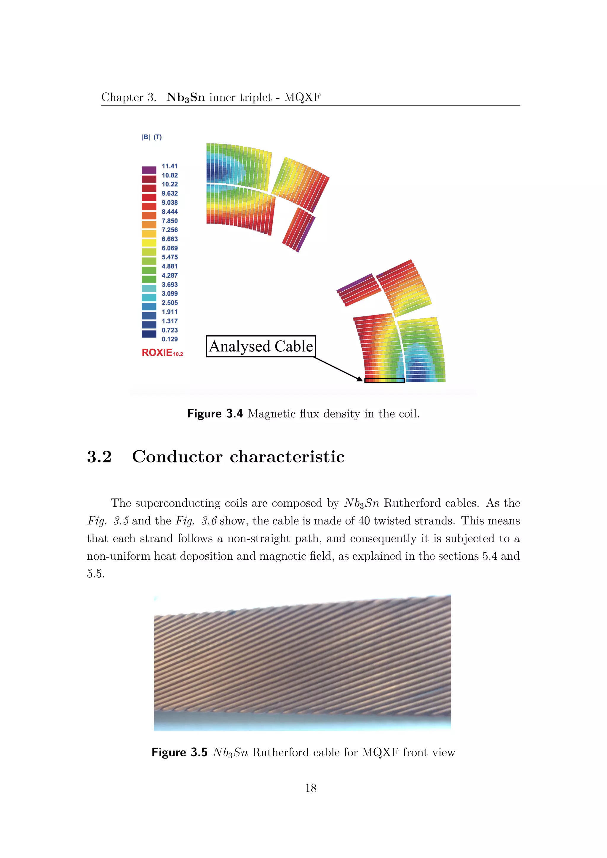 Chapter 3. Nb3Sn inner triplet - MQXF
Figure 3.4 Magnetic ﬂux density in the coil.
3.2 Conductor characteristic
The superconducting coils are composed by Nb3Sn Rutherford cables. As the
Fig. 3.5 and the Fig. 3.6 show, the cable is made of 40 twisted strands. This means
that each strand follows a non-straight path, and consequently it is subjected to a
non-uniform heat deposition and magnetic ﬁeld, as explained in the sections 5.4 and
5.5.
Figure 3.5 Nb3Sn Rutherford cable for MQXF front view
18
 