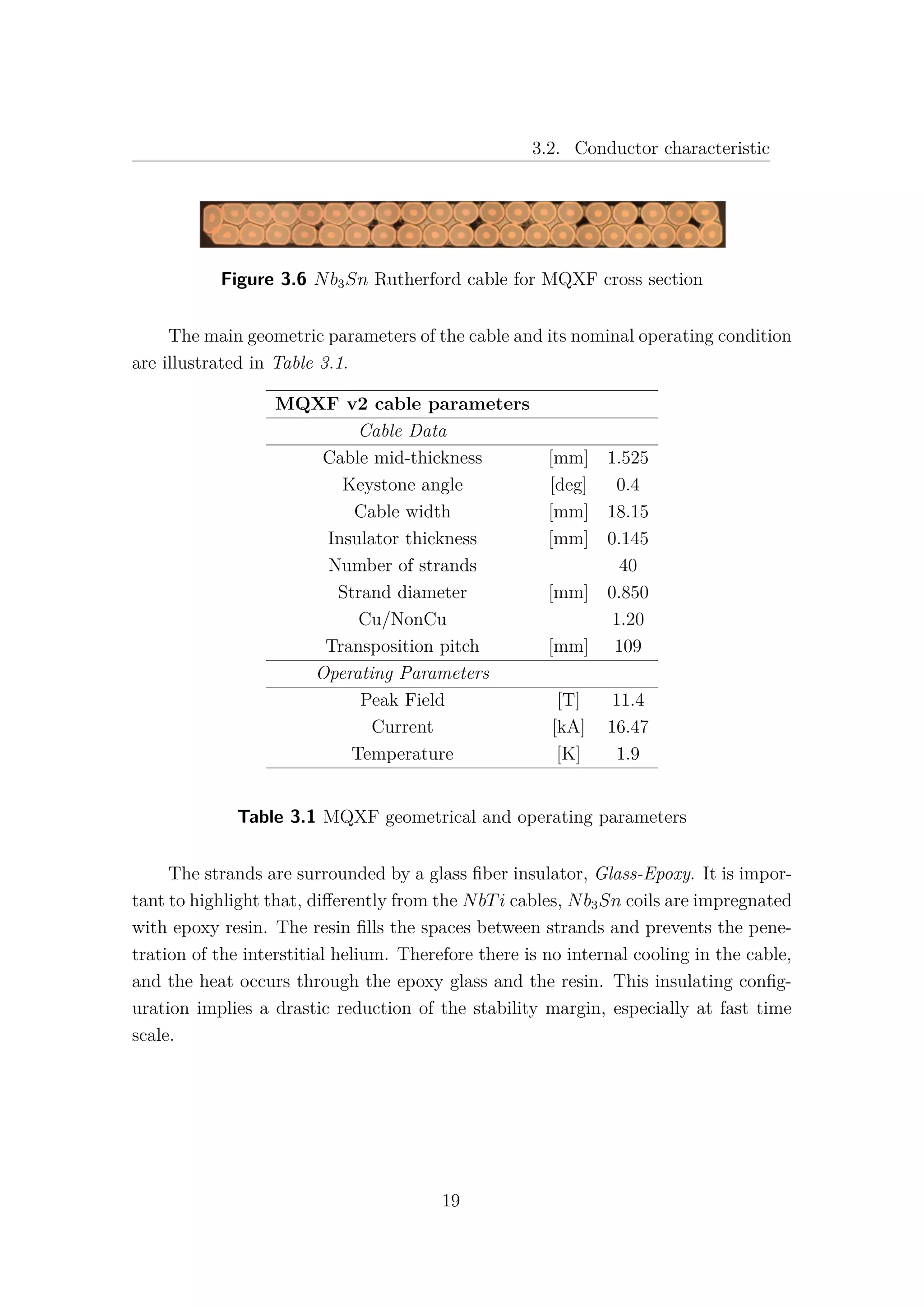3.2. Conductor characteristic
Figure 3.6 Nb3Sn Rutherford cable for MQXF cross section
The main geometric parameters of the cable and its nominal operating condition
are illustrated in Table 3.1.
MQXF v2 cable parameters
Cable Data
Cable mid-thickness [mm] 1.525
Keystone angle [deg] 0.4
Cable width [mm] 18.15
Insulator thickness [mm] 0.145
Number of strands 40
Strand diameter [mm] 0.850
Cu/NonCu 1.20
Transposition pitch [mm] 109
Operating Parameters
Peak Field [T] 11.4
Current [kA] 16.47
Temperature [K] 1.9
Table 3.1 MQXF geometrical and operating parameters
The strands are surrounded by a glass ﬁber insulator, Glass-Epoxy. It is impor-
tant to highlight that, diﬀerently from the NbTi cables, Nb3Sn coils are impregnated
with epoxy resin. The resin ﬁlls the spaces between strands and prevents the pene-
tration of the interstitial helium. Therefore there is no internal cooling in the cable,
and the heat occurs through the epoxy glass and the resin. This insulating conﬁg-
uration implies a drastic reduction of the stability margin, especially at fast time
scale.
19
 