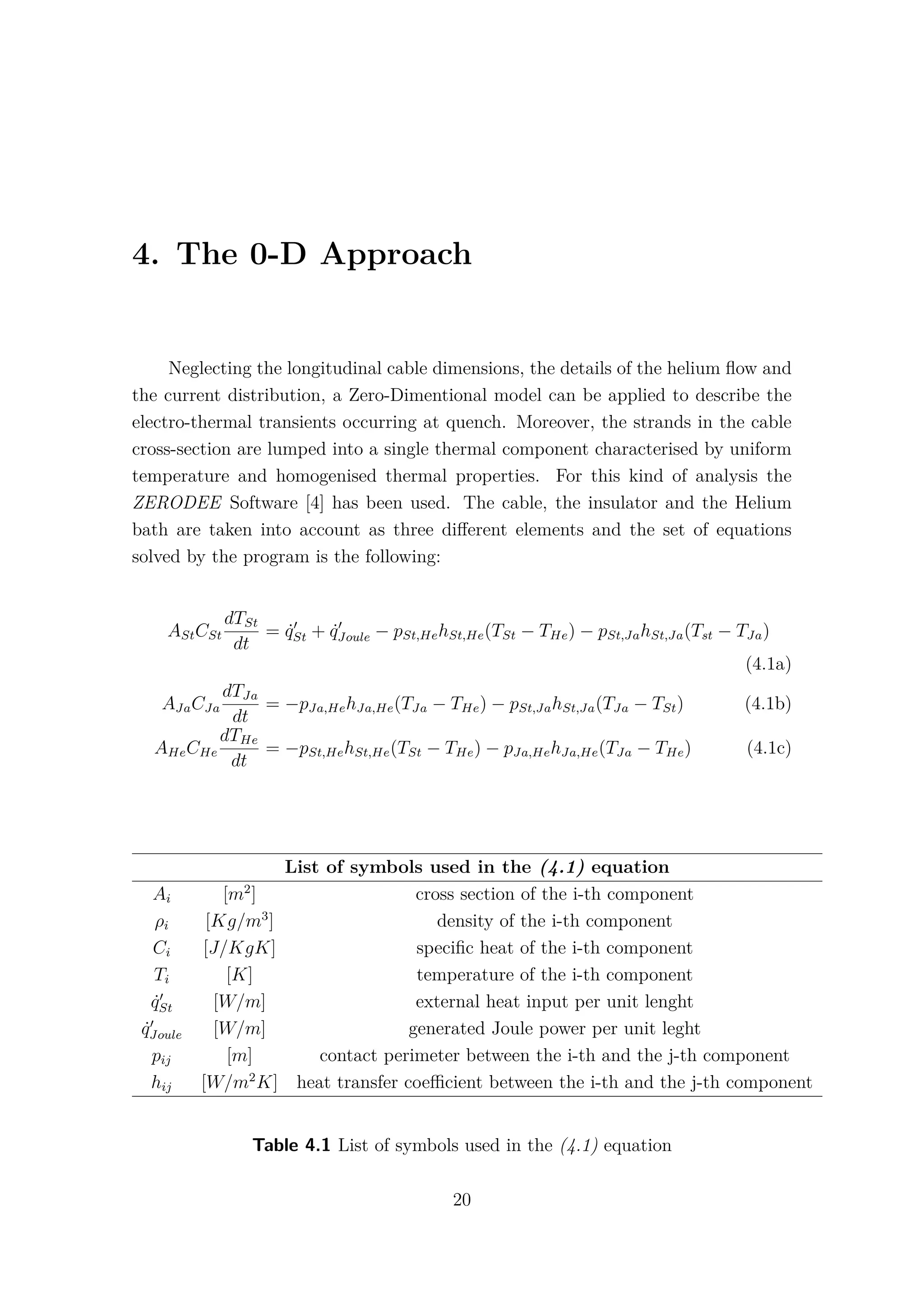 4. The 0-D Approach
Neglecting the longitudinal cable dimensions, the details of the helium ﬂow and
the current distribution, a Zero-Dimentional model can be applied to describe the
electro-thermal transients occurring at quench. Moreover, the strands in the cable
cross-section are lumped into a single thermal component characterised by uniform
temperature and homogenised thermal properties. For this kind of analysis the
ZERODEE Software [4] has been used. The cable, the insulator and the Helium
bath are taken into account as three diﬀerent elements and the set of equations
solved by the program is the following:
AStCSt
dTSt
dt
= ˙qSt + ˙qJoule − pSt,HehSt,He(TSt − THe) − pSt,JahSt,Ja(Tst − TJa)
(4.1a)
AJaCJa
dTJa
dt
= −pJa,HehJa,He(TJa − THe) − pSt,JahSt,Ja(TJa − TSt) (4.1b)
AHeCHe
dTHe
dt
= −pSt,HehSt,He(TSt − THe) − pJa,HehJa,He(TJa − THe) (4.1c)
List of symbols used in the (4.1) equation
Ai [m2
] cross section of the i-th component
ρi [Kg/m3
] density of the i-th component
Ci [J/KgK] speciﬁc heat of the i-th component
Ti [K] temperature of the i-th component
˙qSt [W/m] external heat input per unit lenght
˙qJoule [W/m] generated Joule power per unit leght
pij [m] contact perimeter between the i-th and the j-th component
hij [W/m2
K] heat transfer coeﬃcient between the i-th and the j-th component
Table 4.1 List of symbols used in the (4.1) equation
20
 