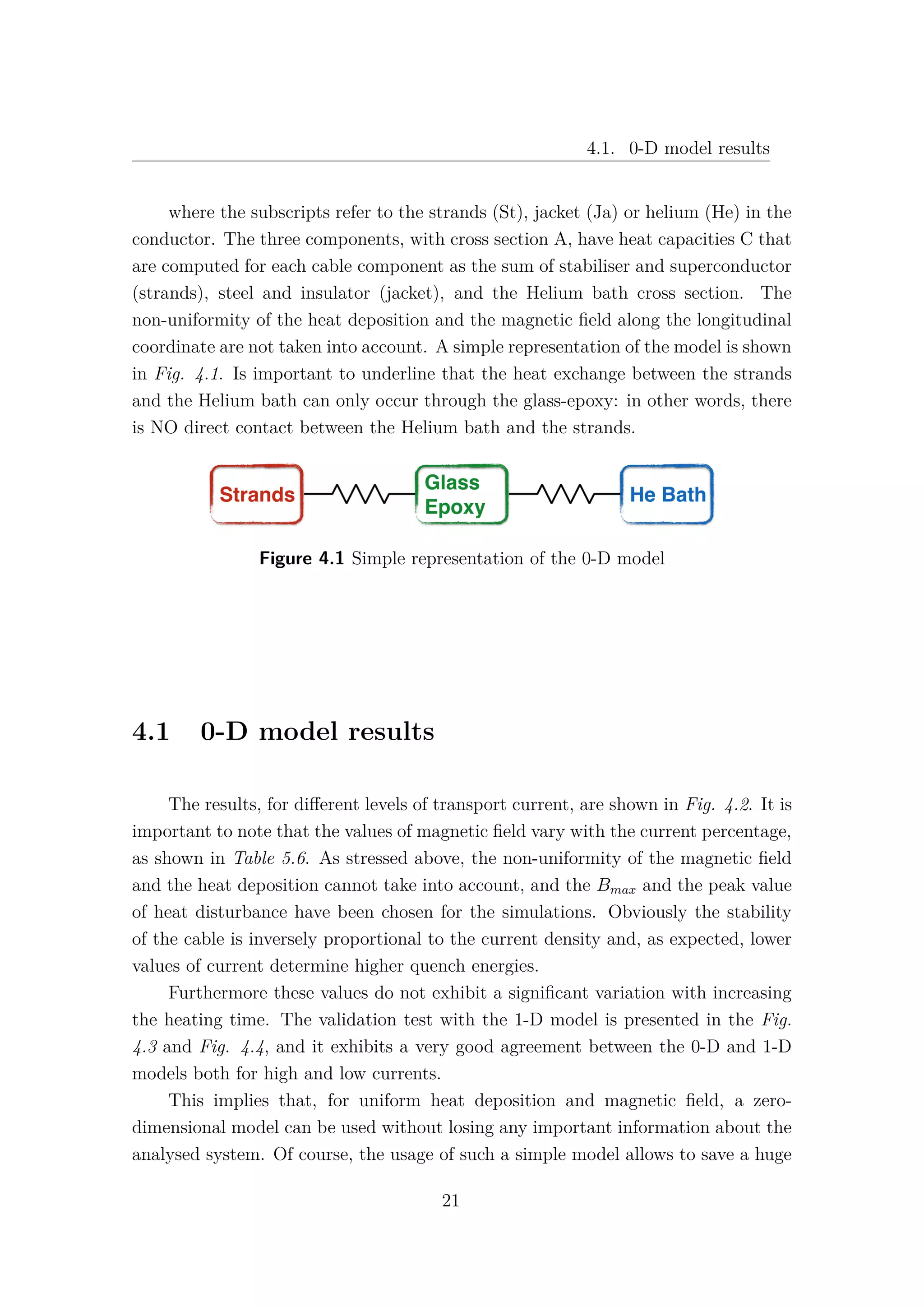 4.1. 0-D model results
where the subscripts refer to the strands (St), jacket (Ja) or helium (He) in the
conductor. The three components, with cross section A, have heat capacities C that
are computed for each cable component as the sum of stabiliser and superconductor
(strands), steel and insulator (jacket), and the Helium bath cross section. The
non-uniformity of the heat deposition and the magnetic ﬁeld along the longitudinal
coordinate are not taken into account. A simple representation of the model is shown
in Fig. 4.1. Is important to underline that the heat exchange between the strands
and the Helium bath can only occur through the glass-epoxy: in other words, there
is NO direct contact between the Helium bath and the strands.
Figure 4.1 Simple representation of the 0-D model
4.1 0-D model results
The results, for diﬀerent levels of transport current, are shown in Fig. 4.2. It is
important to note that the values of magnetic ﬁeld vary with the current percentage,
as shown in Table 5.6. As stressed above, the non-uniformity of the magnetic ﬁeld
and the heat deposition cannot take into account, and the Bmax and the peak value
of heat disturbance have been chosen for the simulations. Obviously the stability
of the cable is inversely proportional to the current density and, as expected, lower
values of current determine higher quench energies.
Furthermore these values do not exhibit a signiﬁcant variation with increasing
the heating time. The validation test with the 1-D model is presented in the Fig.
4.3 and Fig. 4.4, and it exhibits a very good agreement between the 0-D and 1-D
models both for high and low currents.
This implies that, for uniform heat deposition and magnetic ﬁeld, a zero-
dimensional model can be used without losing any important information about the
analysed system. Of course, the usage of such a simple model allows to save a huge
21
 