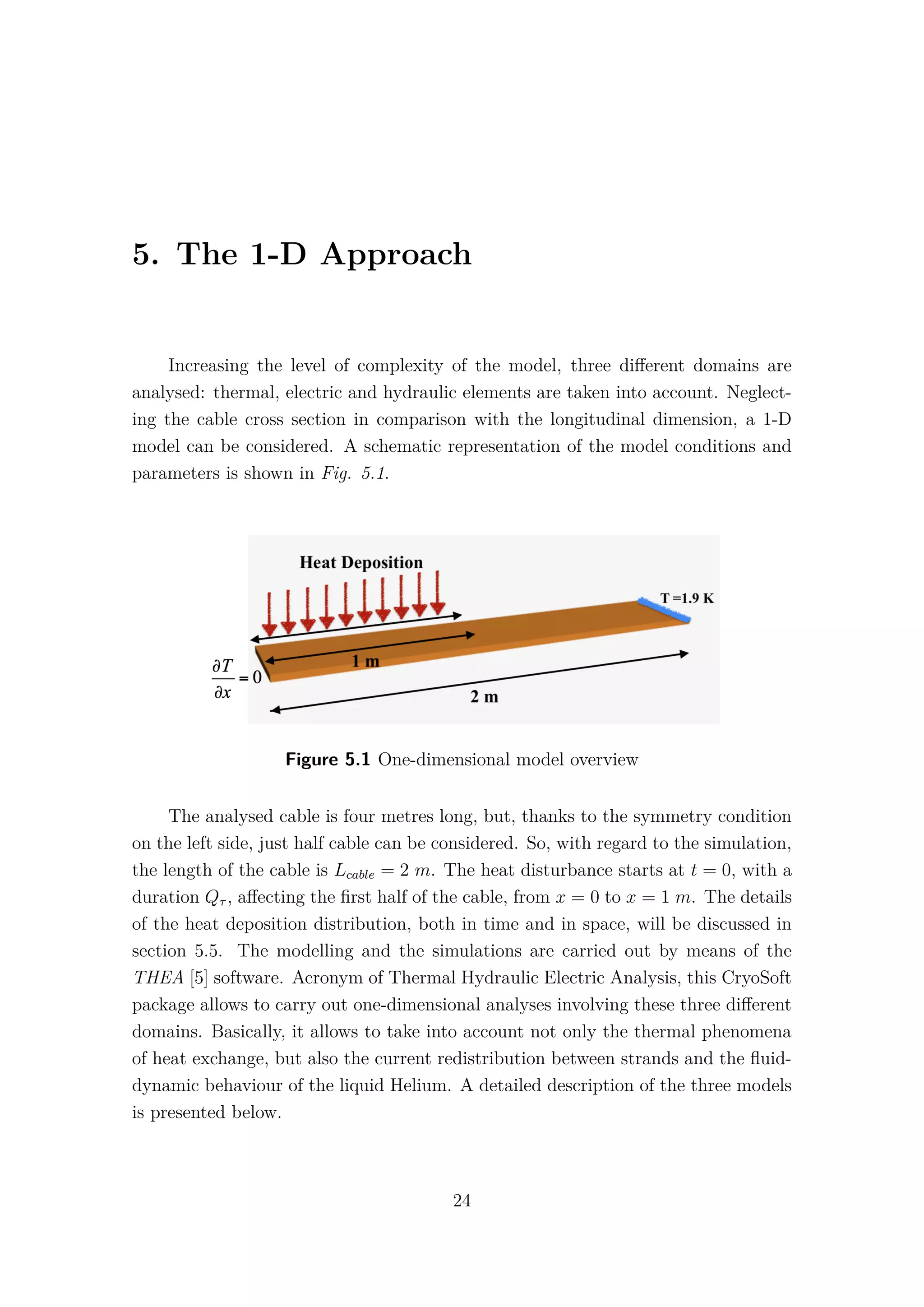 5. The 1-D Approach
Increasing the level of complexity of the model, three diﬀerent domains are
analysed: thermal, electric and hydraulic elements are taken into account. Neglect-
ing the cable cross section in comparison with the longitudinal dimension, a 1-D
model can be considered. A schematic representation of the model conditions and
parameters is shown in Fig. 5.1.
Figure 5.1 One-dimensional model overview
The analysed cable is four metres long, but, thanks to the symmetry condition
on the left side, just half cable can be considered. So, with regard to the simulation,
the length of the cable is Lcable = 2 m. The heat disturbance starts at t = 0, with a
duration Qτ , aﬀecting the ﬁrst half of the cable, from x = 0 to x = 1 m. The details
of the heat deposition distribution, both in time and in space, will be discussed in
section 5.5. The modelling and the simulations are carried out by means of the
THEA [5] software. Acronym of Thermal Hydraulic Electric Analysis, this CryoSoft
package allows to carry out one-dimensional analyses involving these three diﬀerent
domains. Basically, it allows to take into account not only the thermal phenomena
of heat exchange, but also the current redistribution between strands and the ﬂuid-
dynamic behaviour of the liquid Helium. A detailed description of the three models
is presented below.
24
 