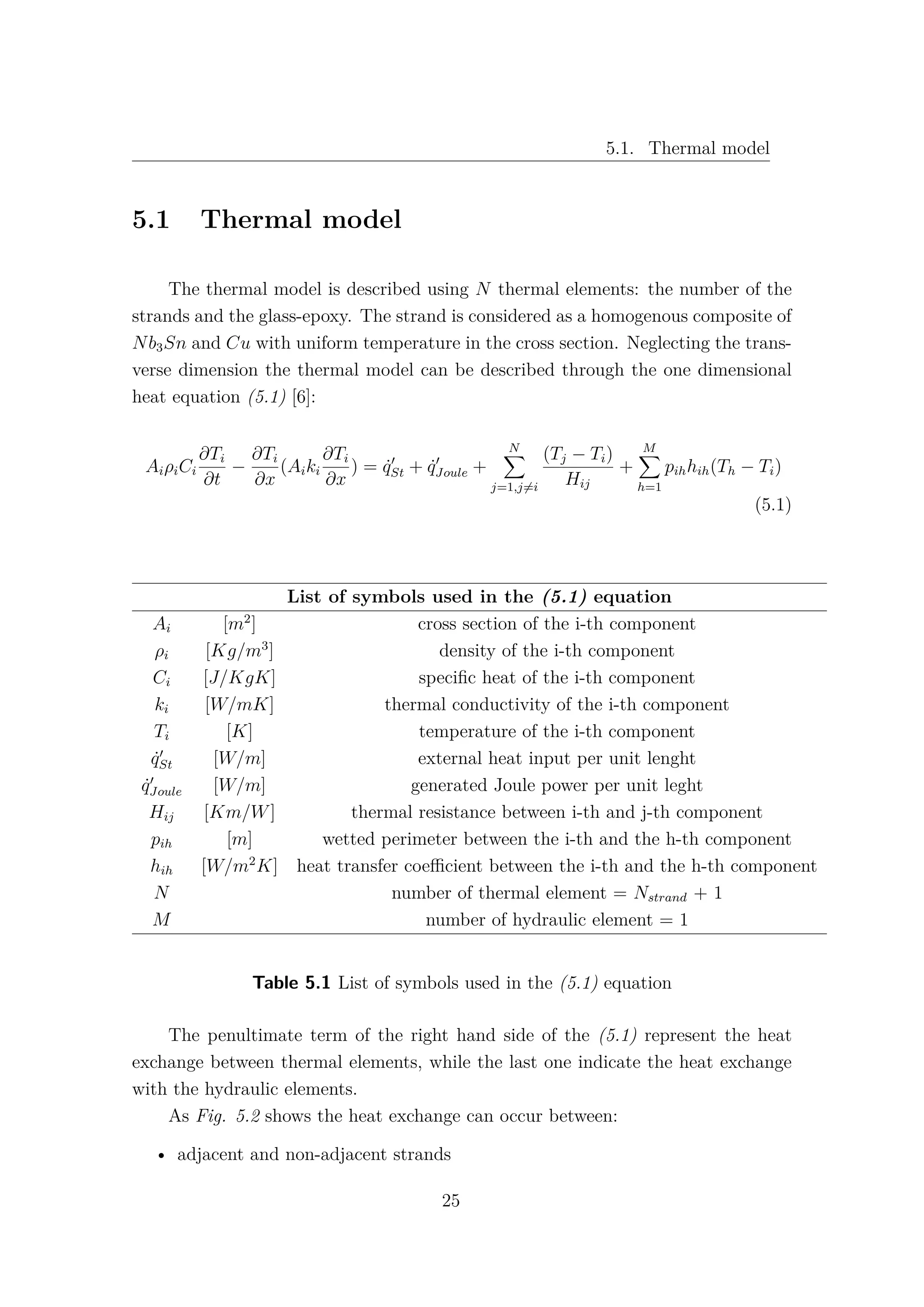 5.1. Thermal model
5.1 Thermal model
The thermal model is described using N thermal elements: the number of the
strands and the glass-epoxy. The strand is considered as a homogenous composite of
Nb3Sn and Cu with uniform temperature in the cross section. Neglecting the trans-
verse dimension the thermal model can be described through the one dimensional
heat equation (5.1) [6]:
AiρiCi
∂Ti
∂t
−
∂Ti
∂x
(Aiki
∂Ti
∂x
) = ˙qSt + ˙qJoule +
N
j=1,j=i
(Tj − Ti)
Hij
+
M
h=1
pihhih(Th − Ti)
(5.1)
List of symbols used in the (5.1) equation
Ai [m2
] cross section of the i-th component
ρi [Kg/m3
] density of the i-th component
Ci [J/KgK] speciﬁc heat of the i-th component
ki [W/mK] thermal conductivity of the i-th component
Ti [K] temperature of the i-th component
˙qSt [W/m] external heat input per unit lenght
˙qJoule [W/m] generated Joule power per unit leght
Hij [Km/W] thermal resistance between i-th and j-th component
pih [m] wetted perimeter between the i-th and the h-th component
hih [W/m2
K] heat transfer coeﬃcient between the i-th and the h-th component
N number of thermal element = Nstrand + 1
M number of hydraulic element = 1
Table 5.1 List of symbols used in the (5.1) equation
The penultimate term of the right hand side of the (5.1) represent the heat
exchange between thermal elements, while the last one indicate the heat exchange
with the hydraulic elements.
As Fig. 5.2 shows the heat exchange can occur between:
• adjacent and non-adjacent strands
25
 