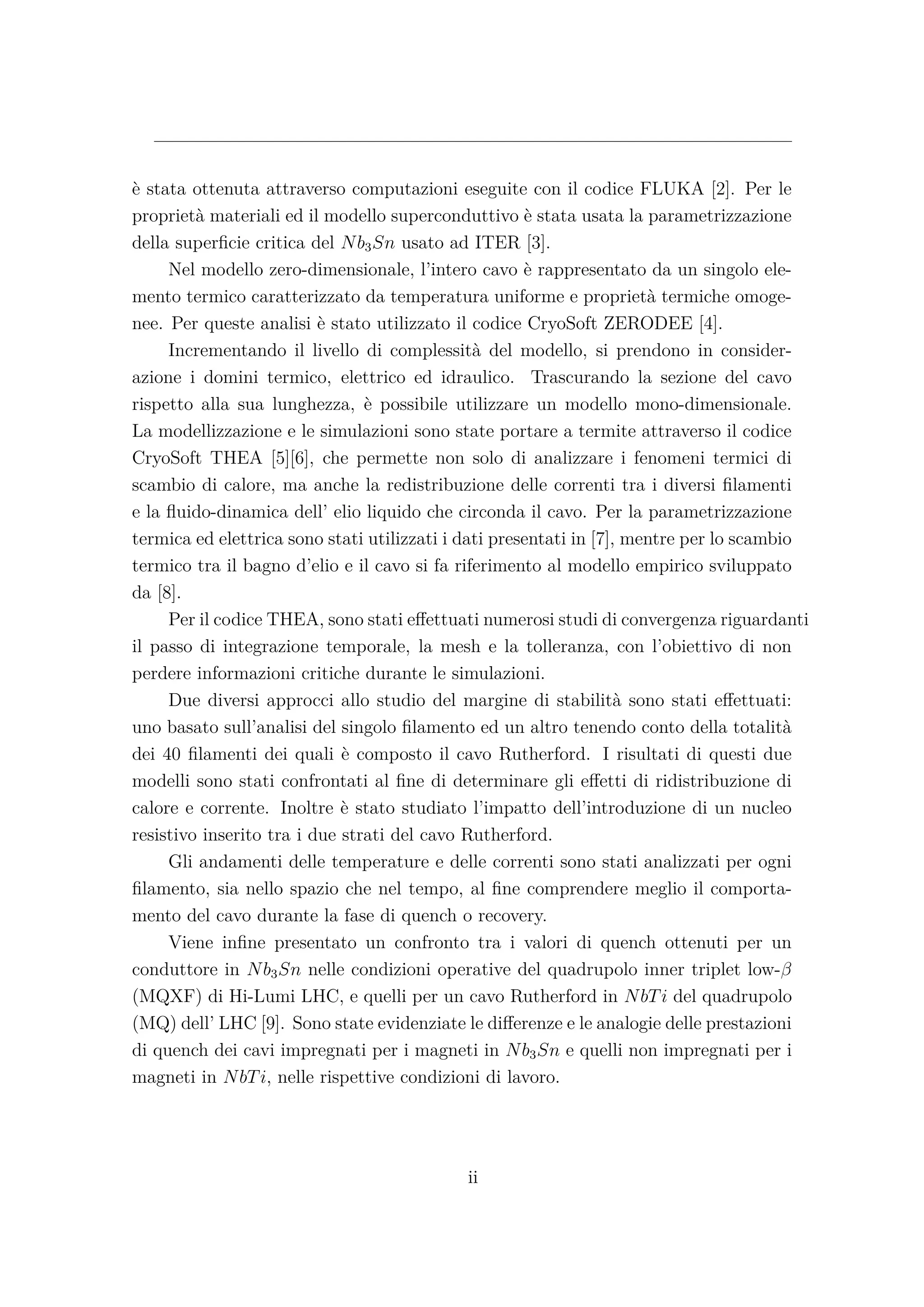 è stata ottenuta attraverso computazioni eseguite con il codice FLUKA [2]. Per le
proprietà materiali ed il modello superconduttivo è stata usata la parametrizzazione
della superﬁcie critica del Nb3Sn usato ad ITER [3].
Nel modello zero-dimensionale, l’intero cavo è rappresentato da un singolo ele-
mento termico caratterizzato da temperatura uniforme e proprietà termiche omoge-
nee. Per queste analisi è stato utilizzato il codice CryoSoft ZERODEE [4].
Incrementando il livello di complessità del modello, si prendono in consider-
azione i domini termico, elettrico ed idraulico. Trascurando la sezione del cavo
rispetto alla sua lunghezza, è possibile utilizzare un modello mono-dimensionale.
La modellizzazione e le simulazioni sono state portare a termite attraverso il codice
CryoSoft THEA [5][6], che permette non solo di analizzare i fenomeni termici di
scambio di calore, ma anche la redistribuzione delle correnti tra i diversi ﬁlamenti
e la ﬂuido-dinamica dell’ elio liquido che circonda il cavo. Per la parametrizzazione
termica ed elettrica sono stati utilizzati i dati presentati in [7], mentre per lo scambio
termico tra il bagno d’elio e il cavo si fa riferimento al modello empirico sviluppato
da [8].
Per il codice THEA, sono stati eﬀettuati numerosi studi di convergenza riguardanti
il passo di integrazione temporale, la mesh e la tolleranza, con l’obiettivo di non
perdere informazioni critiche durante le simulazioni.
Due diversi approcci allo studio del margine di stabilità sono stati eﬀettuati:
uno basato sull’analisi del singolo ﬁlamento ed un altro tenendo conto della totalità
dei 40 ﬁlamenti dei quali è composto il cavo Rutherford. I risultati di questi due
modelli sono stati confrontati al ﬁne di determinare gli eﬀetti di ridistribuzione di
calore e corrente. Inoltre è stato studiato l’impatto dell’introduzione di un nucleo
resistivo inserito tra i due strati del cavo Rutherford.
Gli andamenti delle temperature e delle correnti sono stati analizzati per ogni
ﬁlamento, sia nello spazio che nel tempo, al ﬁne comprendere meglio il comporta-
mento del cavo durante la fase di quench o recovery.
Viene inﬁne presentato un confronto tra i valori di quench ottenuti per un
conduttore in Nb3Sn nelle condizioni operative del quadrupolo inner triplet low-β
(MQXF) di Hi-Lumi LHC, e quelli per un cavo Rutherford in NbTi del quadrupolo
(MQ) dell’ LHC [9]. Sono state evidenziate le diﬀerenze e le analogie delle prestazioni
di quench dei cavi impregnati per i magneti in Nb3Sn e quelli non impregnati per i
magneti in NbTi, nelle rispettive condizioni di lavoro.
ii
 