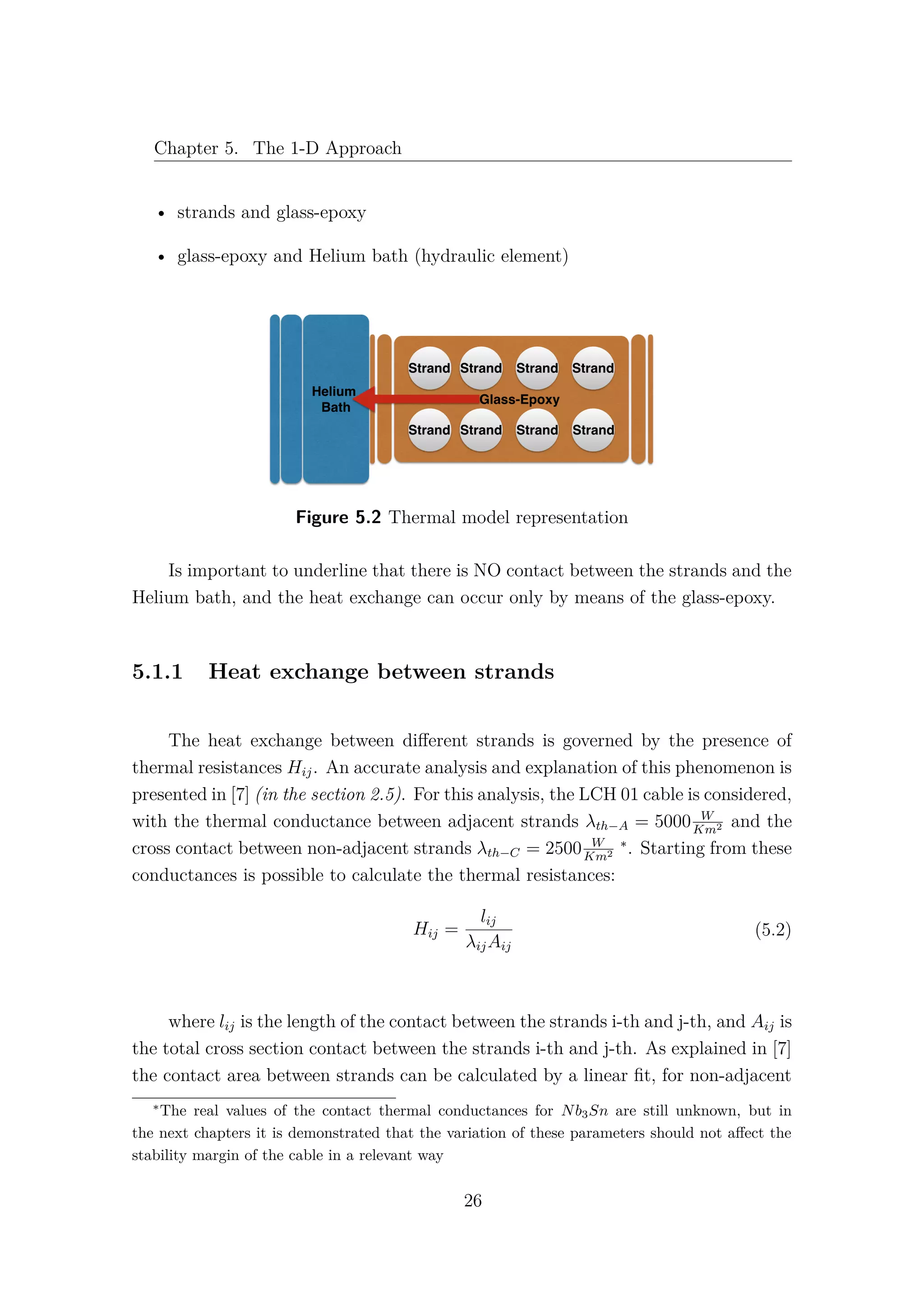 Chapter 5. The 1-D Approach
• strands and glass-epoxy
• glass-epoxy and Helium bath (hydraulic element)
Figure 5.2 Thermal model representation
Is important to underline that there is NO contact between the strands and the
Helium bath, and the heat exchange can occur only by means of the glass-epoxy.
5.1.1 Heat exchange between strands
The heat exchange between diﬀerent strands is governed by the presence of
thermal resistances Hij. An accurate analysis and explanation of this phenomenon is
presented in [7] (in the section 2.5). For this analysis, the LCH 01 cable is considered,
with the thermal conductance between adjacent strands λth−A = 5000 W
Km2 and the
cross contact between non-adjacent strands λth−C = 2500 W
Km2
∗
. Starting from these
conductances is possible to calculate the thermal resistances:
Hij =
lij
λijAij
(5.2)
where lij is the length of the contact between the strands i-th and j-th, and Aij is
the total cross section contact between the strands i-th and j-th. As explained in [7]
the contact area between strands can be calculated by a linear ﬁt, for non-adjacent
∗
The real values of the contact thermal conductances for Nb3Sn are still unknown, but in
the next chapters it is demonstrated that the variation of these parameters should not aﬀect the
stability margin of the cable in a relevant way
26
 