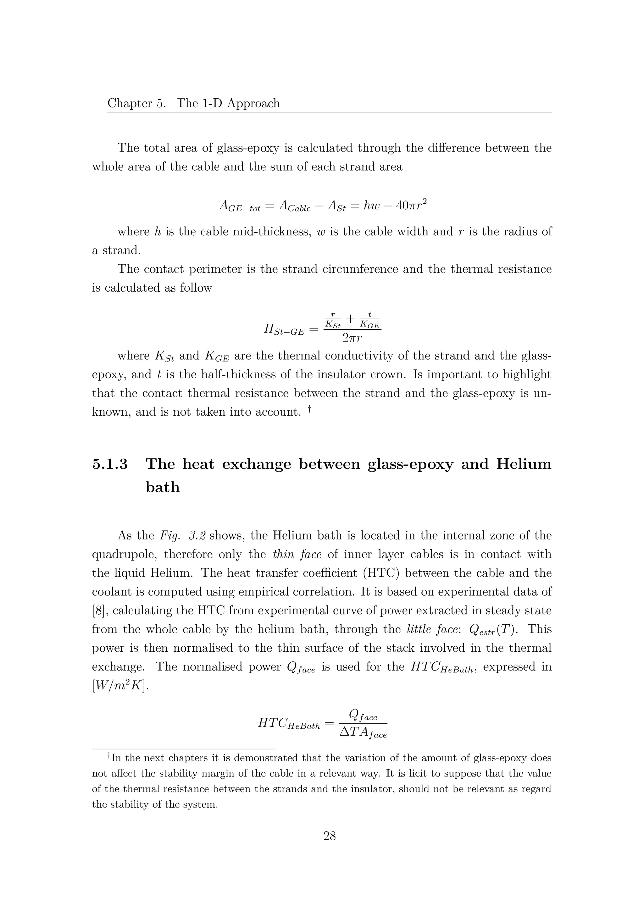 Chapter 5. The 1-D Approach
The total area of glass-epoxy is calculated through the diﬀerence between the
whole area of the cable and the sum of each strand area
AGE−tot = ACable − ASt = hw − 40πr2
where h is the cable mid-thickness, w is the cable width and r is the radius of
a strand.
The contact perimeter is the strand circumference and the thermal resistance
is calculated as follow
HSt−GE =
r
KSt
+ t
KGE
2πr
where KSt and KGE are the thermal conductivity of the strand and the glass-
epoxy, and t is the half-thickness of the insulator crown. Is important to highlight
that the contact thermal resistance between the strand and the glass-epoxy is un-
known, and is not taken into account. †
5.1.3 The heat exchange between glass-epoxy and Helium
bath
As the Fig. 3.2 shows, the Helium bath is located in the internal zone of the
quadrupole, therefore only the thin face of inner layer cables is in contact with
the liquid Helium. The heat transfer coeﬃcient (HTC) between the cable and the
coolant is computed using empirical correlation. It is based on experimental data of
[8], calculating the HTC from experimental curve of power extracted in steady state
from the whole cable by the helium bath, through the little face: Qestr(T). This
power is then normalised to the thin surface of the stack involved in the thermal
exchange. The normalised power Qface is used for the HTCHeBath, expressed in
[W/m2
K].
HTCHeBath =
Qface
∆TAface
†
In the next chapters it is demonstrated that the variation of the amount of glass-epoxy does
not aﬀect the stability margin of the cable in a relevant way. It is licit to suppose that the value
of the thermal resistance between the strands and the insulator, should not be relevant as regard
the stability of the system.
28
 