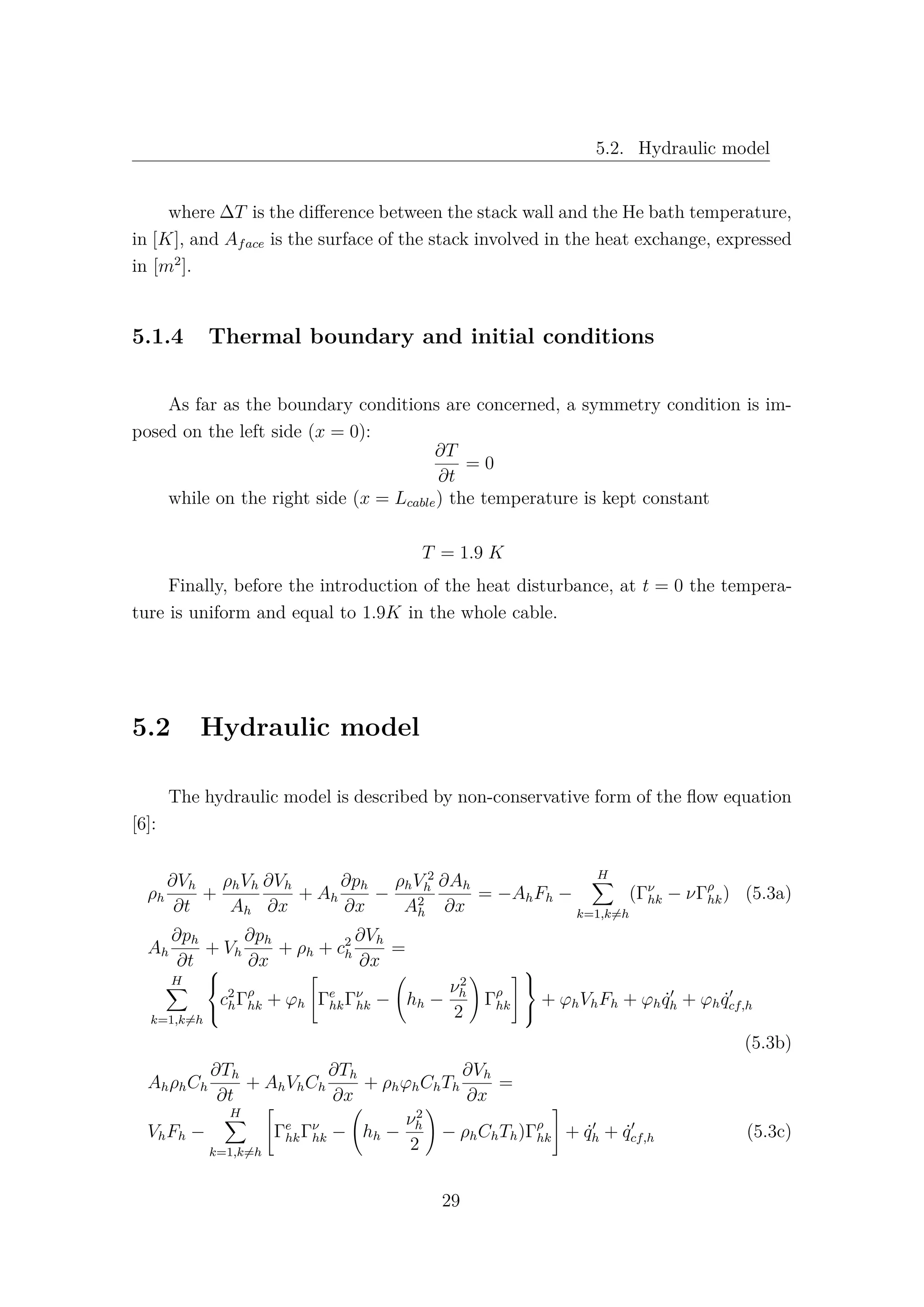5.2. Hydraulic model
where ∆T is the diﬀerence between the stack wall and the He bath temperature,
in [K], and Aface is the surface of the stack involved in the heat exchange, expressed
in [m2
].
5.1.4 Thermal boundary and initial conditions
As far as the boundary conditions are concerned, a symmetry condition is im-
posed on the left side (x = 0):
∂T
∂t
= 0
while on the right side (x = Lcable) the temperature is kept constant
T = 1.9 K
Finally, before the introduction of the heat disturbance, at t = 0 the tempera-
ture is uniform and equal to 1.9K in the whole cable.
5.2 Hydraulic model
The hydraulic model is described by non-conservative form of the ﬂow equation
[6]:
ρh
∂Vh
∂t
+
ρhVh
Ah
∂Vh
∂x
+ Ah
∂ph
∂x
−
ρhV 2
h
A2
h
∂Ah
∂x
= −AhFh −
H
k=1,k=h
(Γν
hk − νΓρ
hk) (5.3a)
Ah
∂ph
∂t
+ Vh
∂ph
∂x
+ ρh + c2
h
∂Vh
∂x
=
H
k=1,k=h



c2
hΓρ
hk + ϕh Γe
hkΓν
hk − hh −
ν2
h
2
Γρ
hk



+ ϕhVhFh + ϕh ˙qh + ϕh ˙qcf,h
(5.3b)
AhρhCh
∂Th
∂t
+ AhVhCh
∂Th
∂x
+ ρhϕhChTh
∂Vh
∂x
=
VhFh −
H
k=1,k=h
Γe
hkΓν
hk − hh −
ν2
h
2
− ρhChTh)Γρ
hk + ˙qh + ˙qcf,h (5.3c)
29
 