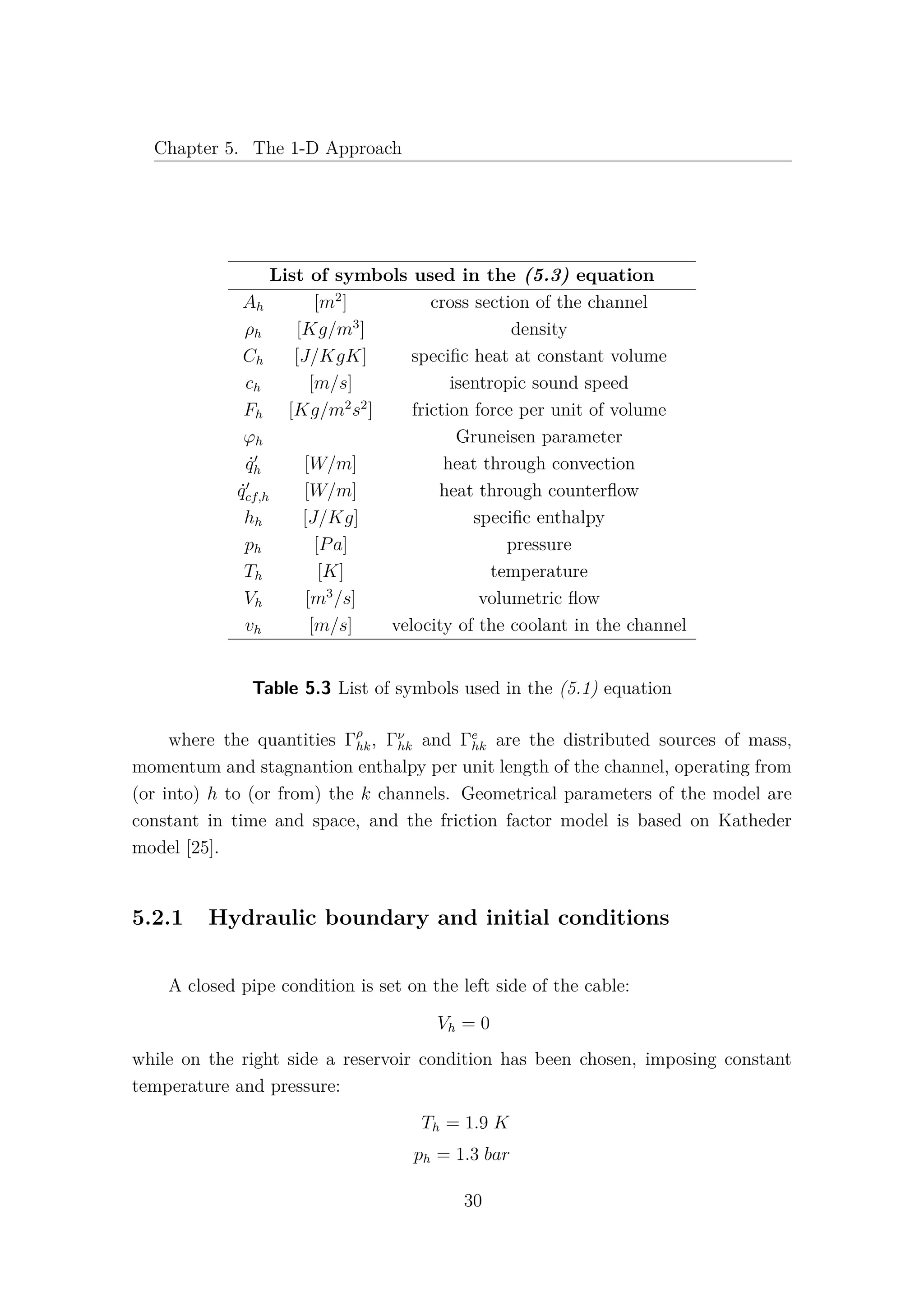 Chapter 5. The 1-D Approach
List of symbols used in the (5.3) equation
Ah [m2
] cross section of the channel
ρh [Kg/m3
] density
Ch [J/KgK] speciﬁc heat at constant volume
ch [m/s] isentropic sound speed
Fh [Kg/m2
s2
] friction force per unit of volume
ϕh Gruneisen parameter
˙qh [W/m] heat through convection
˙qcf,h [W/m] heat through counterﬂow
hh [J/Kg] speciﬁc enthalpy
ph [Pa] pressure
Th [K] temperature
Vh [m3
/s] volumetric ﬂow
vh [m/s] velocity of the coolant in the channel
Table 5.3 List of symbols used in the (5.1) equation
where the quantities Γρ
hk, Γν
hk and Γe
hk are the distributed sources of mass,
momentum and stagnantion enthalpy per unit length of the channel, operating from
(or into) h to (or from) the k channels. Geometrical parameters of the model are
constant in time and space, and the friction factor model is based on Katheder
model [25].
5.2.1 Hydraulic boundary and initial conditions
A closed pipe condition is set on the left side of the cable:
Vh = 0
while on the right side a reservoir condition has been chosen, imposing constant
temperature and pressure:
Th = 1.9 K
ph = 1.3 bar
30
 