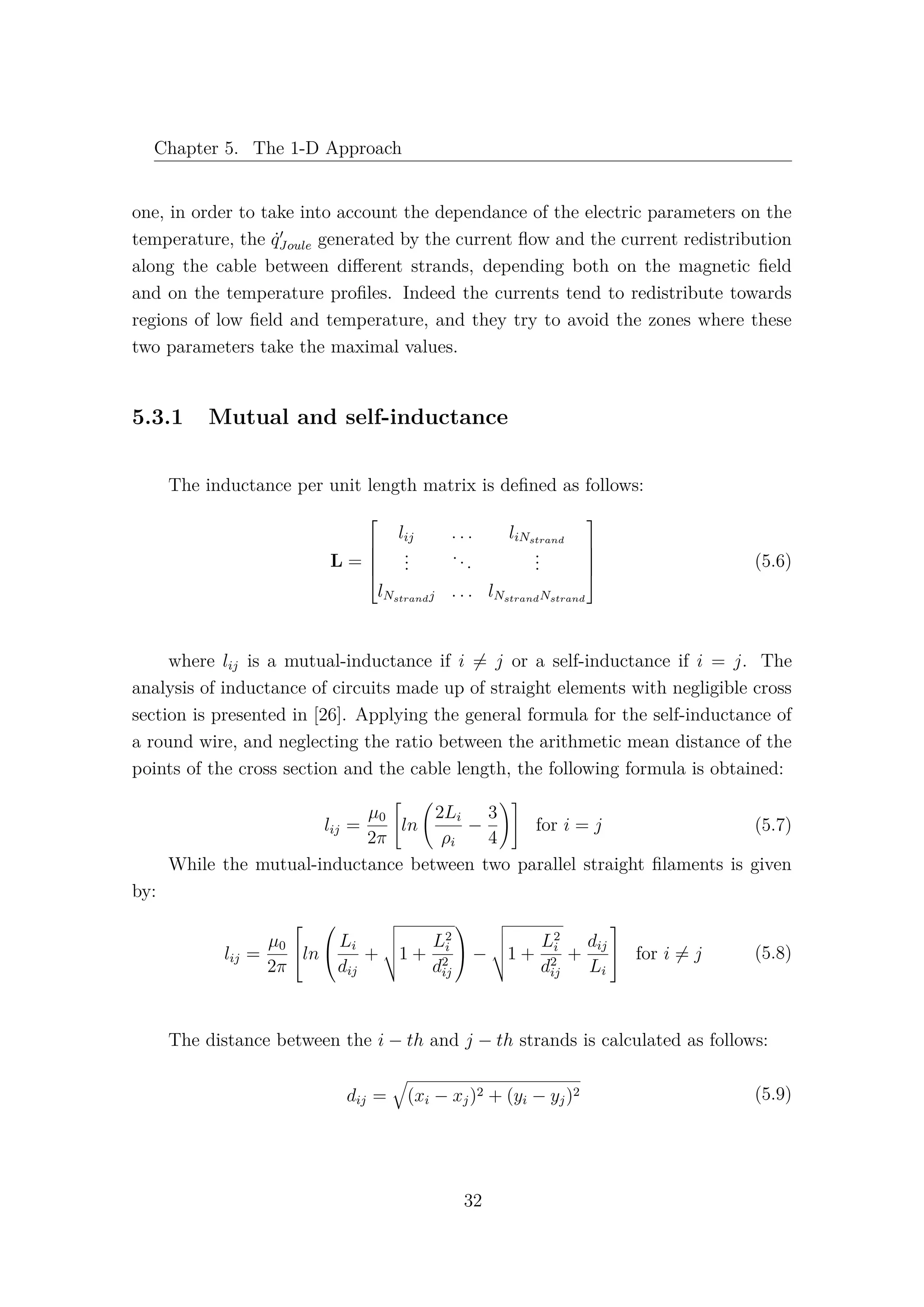 Chapter 5. The 1-D Approach
one, in order to take into account the dependance of the electric parameters on the
temperature, the ˙qJoule generated by the current ﬂow and the current redistribution
along the cable between diﬀerent strands, depending both on the magnetic ﬁeld
and on the temperature proﬁles. Indeed the currents tend to redistribute towards
regions of low ﬁeld and temperature, and they try to avoid the zones where these
two parameters take the maximal values.
5.3.1 Mutual and self-inductance
The inductance per unit length matrix is deﬁned as follows:
L =





lij . . . liNstrand
...
...
...
lNstrandj . . . lNstrandNstrand





(5.6)
where lij is a mutual-inductance if i = j or a self-inductance if i = j. The
analysis of inductance of circuits made up of straight elements with negligible cross
section is presented in [26]. Applying the general formula for the self-inductance of
a round wire, and neglecting the ratio between the arithmetic mean distance of the
points of the cross section and the cable length, the following formula is obtained:
lij =
µ0
2π
ln
2Li
ρi
−
3
4
for i = j (5.7)
While the mutual-inductance between two parallel straight ﬁlaments is given
by:
lij =
µ0
2π

ln


Li
dij
+ 1 +
L2
i
d2
ij

 − 1 +
L2
i
d2
ij
+
dij
Li

 for i = j (5.8)
The distance between the i − th and j − th strands is calculated as follows:
dij = (xi − xj)2 + (yi − yj)2 (5.9)
32
 