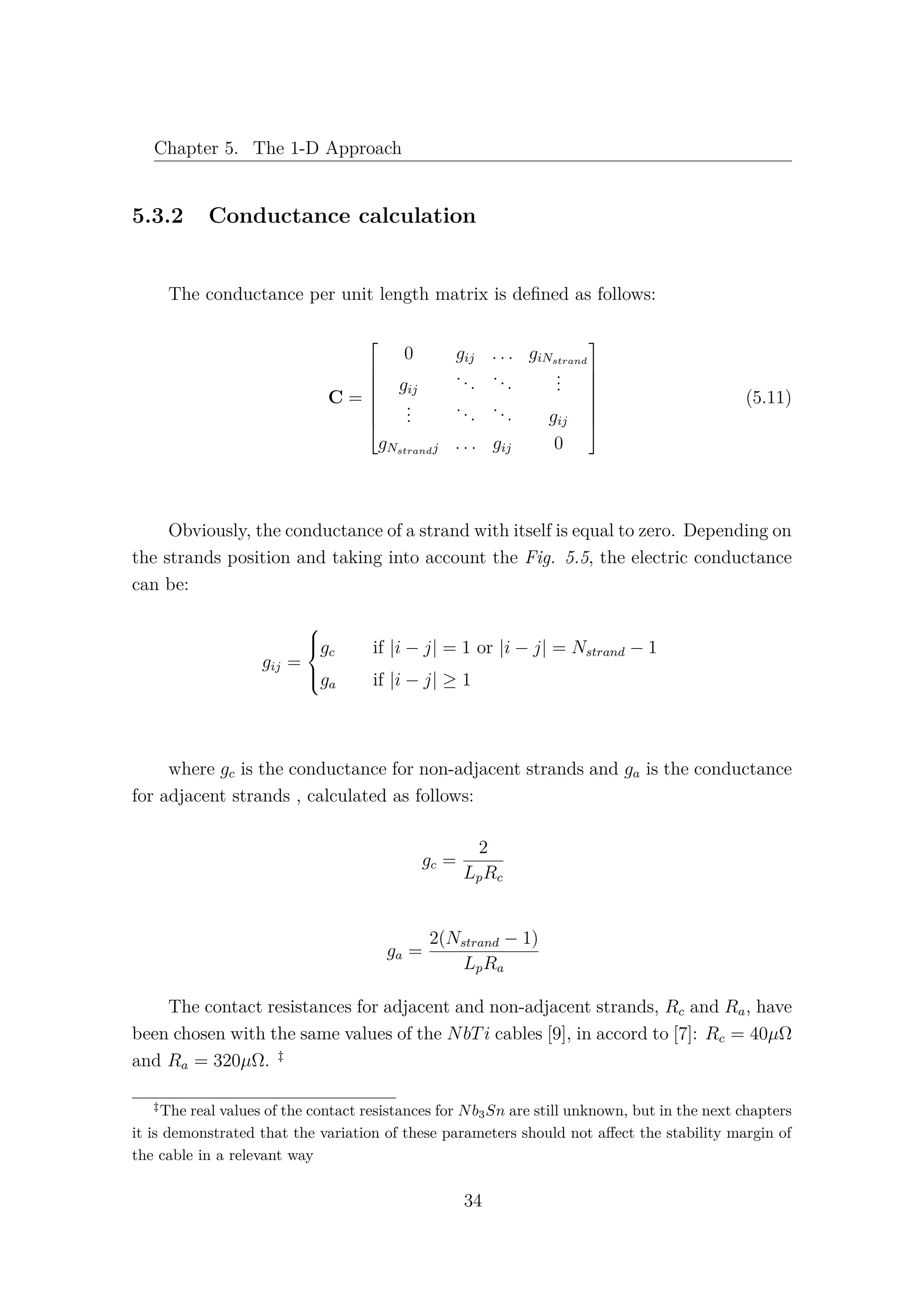 Chapter 5. The 1-D Approach
5.3.2 Conductance calculation
The conductance per unit length matrix is deﬁned as follows:
C =








0 gij . . . giNstrand
gij
...
...
...
...
...
... gij
gNstrandj . . . gij 0








(5.11)
Obviously, the conductance of a strand with itself is equal to zero. Depending on
the strands position and taking into account the Fig. 5.5, the electric conductance
can be:
gij =



gc if |i − j| = 1 or |i − j| = Nstrand − 1
ga if |i − j| ≥ 1
where gc is the conductance for non-adjacent strands and ga is the conductance
for adjacent strands , calculated as follows:
gc =
2
LpRc
ga =
2(Nstrand − 1)
LpRa
The contact resistances for adjacent and non-adjacent strands, Rc and Ra, have
been chosen with the same values of the NbTi cables [9], in accord to [7]: Rc = 40µΩ
and Ra = 320µΩ. ‡
‡
The real values of the contact resistances for Nb3Sn are still unknown, but in the next chapters
it is demonstrated that the variation of these parameters should not aﬀect the stability margin of
the cable in a relevant way
34
 