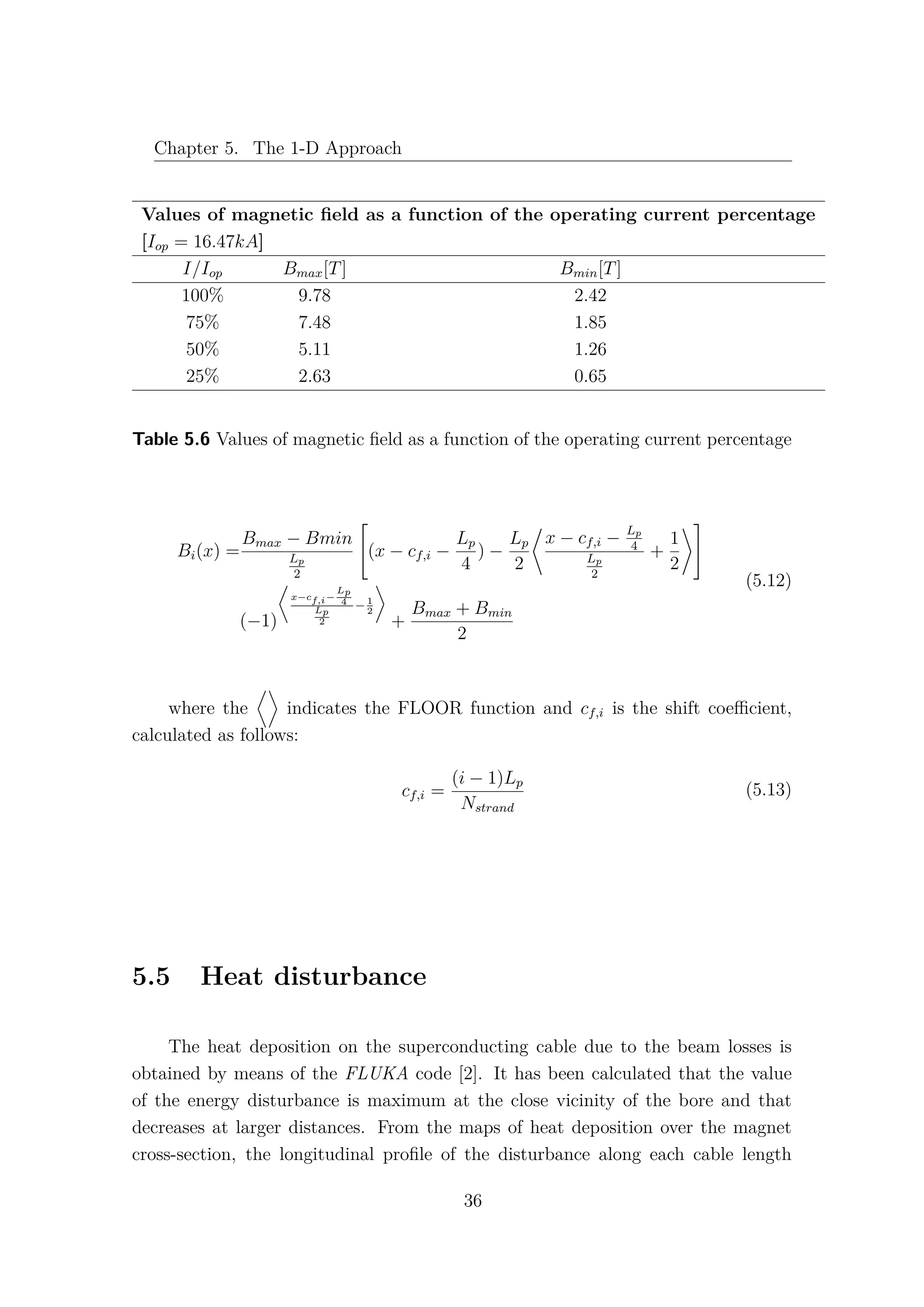 Chapter 5. The 1-D Approach
Values of magnetic ﬁeld as a function of the operating current percentage
[Iop = 16.47kA]
I/Iop Bmax[T] Bmin[T]
100% 9.78 2.42
75% 7.48 1.85
50% 5.11 1.26
25% 2.63 0.65
Table 5.6 Values of magnetic ﬁeld as a function of the operating current percentage
Bi(x) =
Bmax − Bmin
Lp
2

(x − cf,i −
Lp
4
) −
Lp
2
x − cf,i − Lp
4
Lp
2
+
1
2


(−1)
x−cf,i−
Lp
4
Lp
2
−1
2
+
Bmax + Bmin
2
(5.12)
where the indicates the FLOOR function and cf,i is the shift coeﬃcient,
calculated as follows:
cf,i =
(i − 1)Lp
Nstrand
(5.13)
5.5 Heat disturbance
The heat deposition on the superconducting cable due to the beam losses is
obtained by means of the FLUKA code [2]. It has been calculated that the value
of the energy disturbance is maximum at the close vicinity of the bore and that
decreases at larger distances. From the maps of heat deposition over the magnet
cross-section, the longitudinal proﬁle of the disturbance along each cable length
36
 