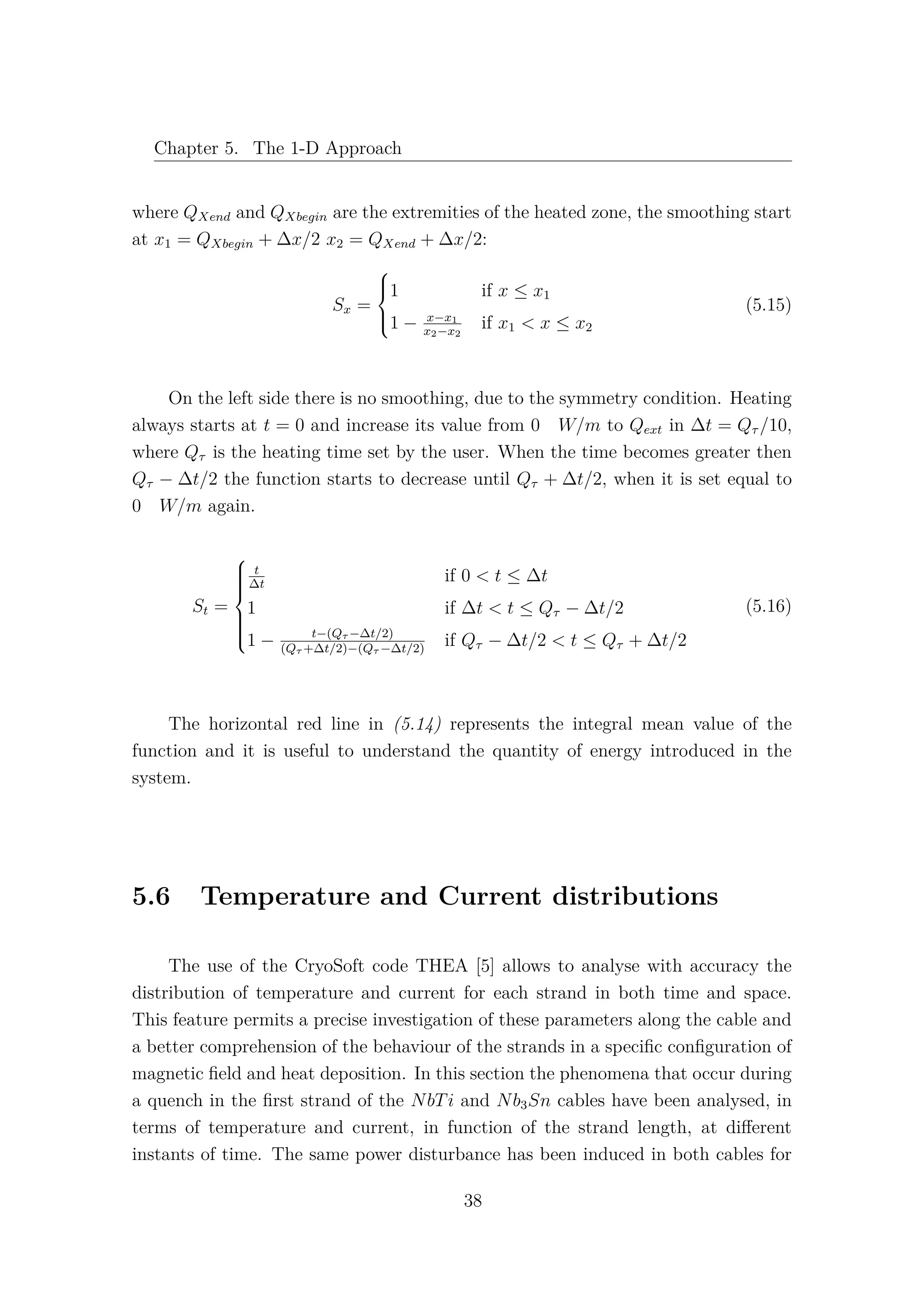 Chapter 5. The 1-D Approach
where QXend and QXbegin are the extremities of the heated zone, the smoothing start
at x1 = QXbegin + ∆x/2 x2 = QXend + ∆x/2:
Sx =



1 if x ≤ x1
1 − x−x1
x2−x2
if x1 < x ≤ x2
(5.15)
On the left side there is no smoothing, due to the symmetry condition. Heating
always starts at t = 0 and increase its value from 0 W/m to Qext in ∆t = Qτ /10,
where Qτ is the heating time set by the user. When the time becomes greater then
Qτ − ∆t/2 the function starts to decrease until Qτ + ∆t/2, when it is set equal to
0 W/m again.
St =



t
∆t
if 0 < t ≤ ∆t
1 if ∆t < t ≤ Qτ − ∆t/2
1 − t−(Qτ −∆t/2)
(Qτ +∆t/2)−(Qτ −∆t/2)
if Qτ − ∆t/2 < t ≤ Qτ + ∆t/2
(5.16)
The horizontal red line in (5.14) represents the integral mean value of the
function and it is useful to understand the quantity of energy introduced in the
system.
5.6 Temperature and Current distributions
The use of the CryoSoft code THEA [5] allows to analyse with accuracy the
distribution of temperature and current for each strand in both time and space.
This feature permits a precise investigation of these parameters along the cable and
a better comprehension of the behaviour of the strands in a speciﬁc conﬁguration of
magnetic ﬁeld and heat deposition. In this section the phenomena that occur during
a quench in the ﬁrst strand of the NbTi and Nb3Sn cables have been analysed, in
terms of temperature and current, in function of the strand length, at diﬀerent
instants of time. The same power disturbance has been induced in both cables for
38
 