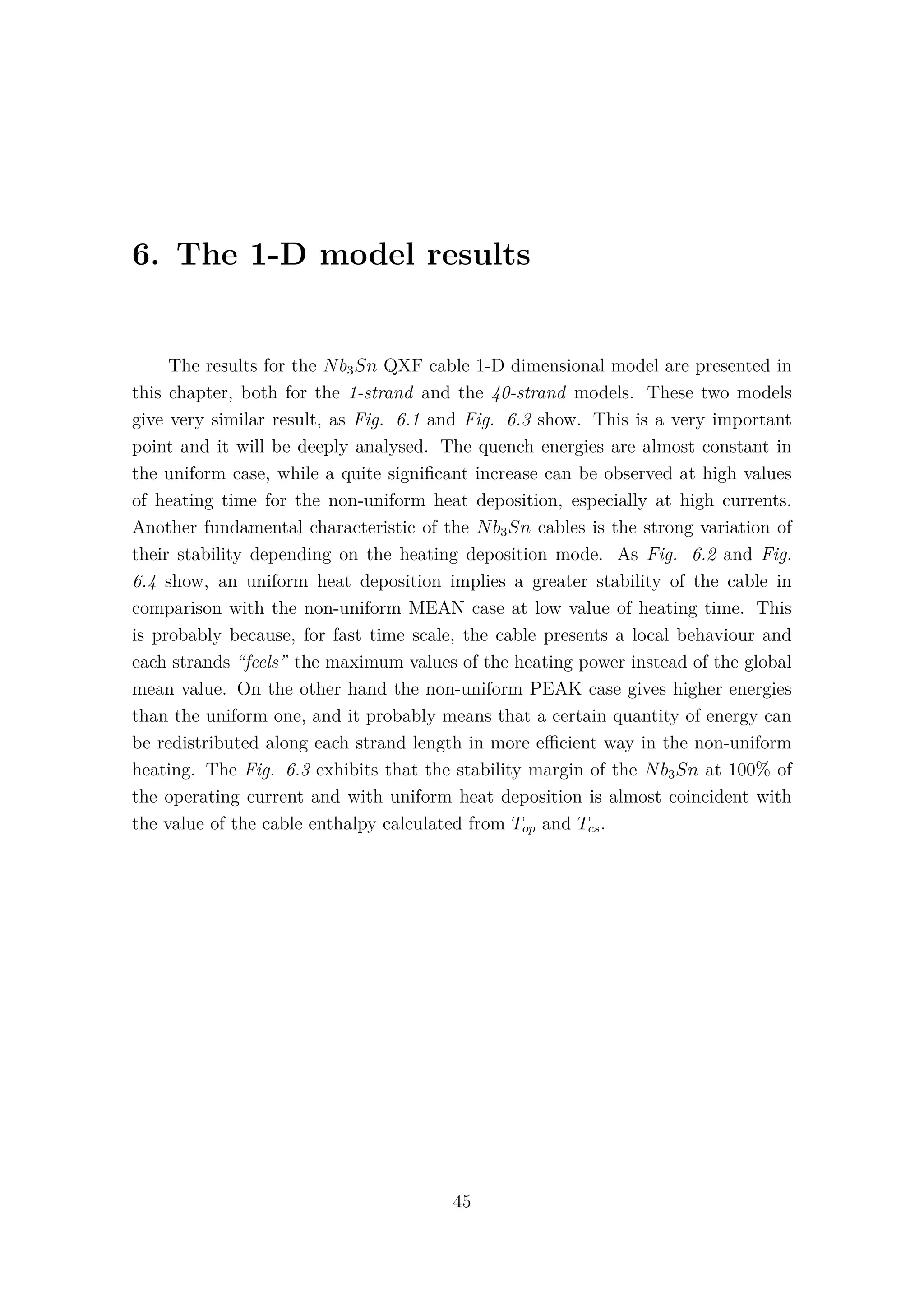 6. The 1-D model results
The results for the Nb3Sn QXF cable 1-D dimensional model are presented in
this chapter, both for the 1-strand and the 40-strand models. These two models
give very similar result, as Fig. 6.1 and Fig. 6.3 show. This is a very important
point and it will be deeply analysed. The quench energies are almost constant in
the uniform case, while a quite signiﬁcant increase can be observed at high values
of heating time for the non-uniform heat deposition, especially at high currents.
Another fundamental characteristic of the Nb3Sn cables is the strong variation of
their stability depending on the heating deposition mode. As Fig. 6.2 and Fig.
6.4 show, an uniform heat deposition implies a greater stability of the cable in
comparison with the non-uniform MEAN case at low value of heating time. This
is probably because, for fast time scale, the cable presents a local behaviour and
each strands “feels” the maximum values of the heating power instead of the global
mean value. On the other hand the non-uniform PEAK case gives higher energies
than the uniform one, and it probably means that a certain quantity of energy can
be redistributed along each strand length in more eﬃcient way in the non-uniform
heating. The Fig. 6.3 exhibits that the stability margin of the Nb3Sn at 100% of
the operating current and with uniform heat deposition is almost coincident with
the value of the cable enthalpy calculated from Top and Tcs.
45
 