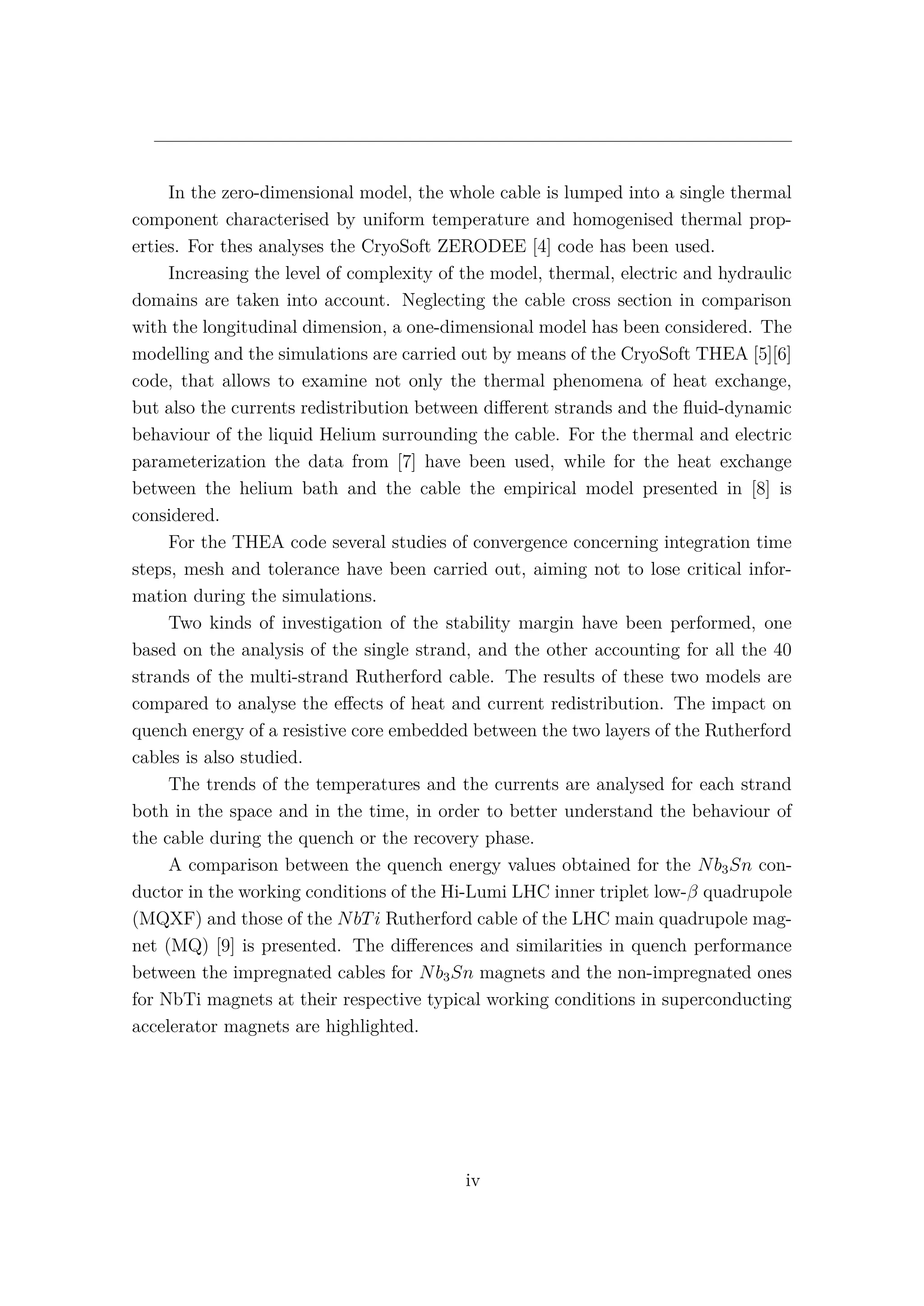 In the zero-dimensional model, the whole cable is lumped into a single thermal
component characterised by uniform temperature and homogenised thermal prop-
erties. For thes analyses the CryoSoft ZERODEE [4] code has been used.
Increasing the level of complexity of the model, thermal, electric and hydraulic
domains are taken into account. Neglecting the cable cross section in comparison
with the longitudinal dimension, a one-dimensional model has been considered. The
modelling and the simulations are carried out by means of the CryoSoft THEA [5][6]
code, that allows to examine not only the thermal phenomena of heat exchange,
but also the currents redistribution between diﬀerent strands and the ﬂuid-dynamic
behaviour of the liquid Helium surrounding the cable. For the thermal and electric
parameterization the data from [7] have been used, while for the heat exchange
between the helium bath and the cable the empirical model presented in [8] is
considered.
For the THEA code several studies of convergence concerning integration time
steps, mesh and tolerance have been carried out, aiming not to lose critical infor-
mation during the simulations.
Two kinds of investigation of the stability margin have been performed, one
based on the analysis of the single strand, and the other accounting for all the 40
strands of the multi-strand Rutherford cable. The results of these two models are
compared to analyse the eﬀects of heat and current redistribution. The impact on
quench energy of a resistive core embedded between the two layers of the Rutherford
cables is also studied.
The trends of the temperatures and the currents are analysed for each strand
both in the space and in the time, in order to better understand the behaviour of
the cable during the quench or the recovery phase.
A comparison between the quench energy values obtained for the Nb3Sn con-
ductor in the working conditions of the Hi-Lumi LHC inner triplet low-β quadrupole
(MQXF) and those of the NbTi Rutherford cable of the LHC main quadrupole mag-
net (MQ) [9] is presented. The diﬀerences and similarities in quench performance
between the impregnated cables for Nb3Sn magnets and the non-impregnated ones
for NbTi magnets at their respective typical working conditions in superconducting
accelerator magnets are highlighted.
iv
 