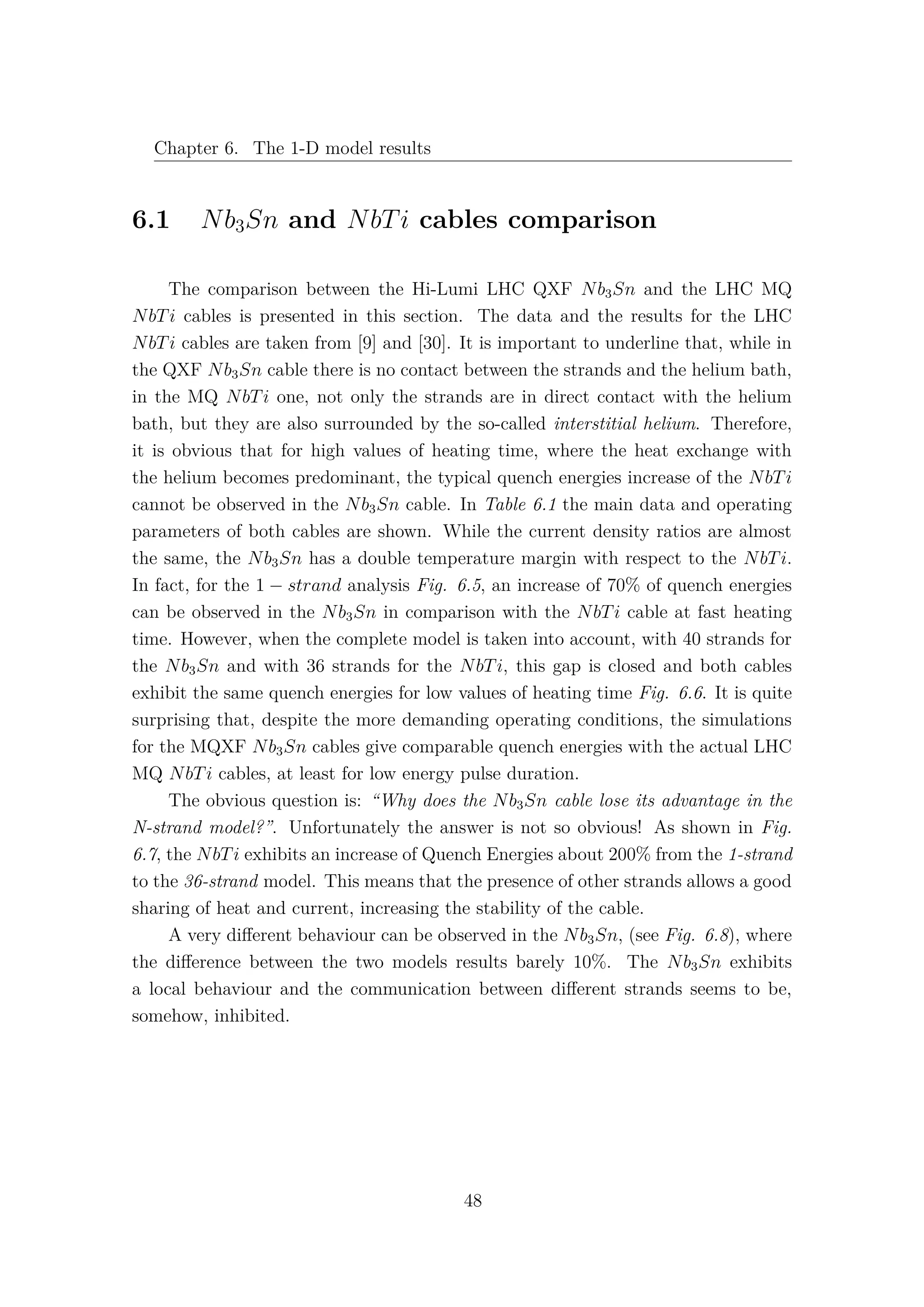 Chapter 6. The 1-D model results
6.1 Nb3Sn and NbTi cables comparison
The comparison between the Hi-Lumi LHC QXF Nb3Sn and the LHC MQ
NbTi cables is presented in this section. The data and the results for the LHC
NbTi cables are taken from [9] and [30]. It is important to underline that, while in
the QXF Nb3Sn cable there is no contact between the strands and the helium bath,
in the MQ NbTi one, not only the strands are in direct contact with the helium
bath, but they are also surrounded by the so-called interstitial helium. Therefore,
it is obvious that for high values of heating time, where the heat exchange with
the helium becomes predominant, the typical quench energies increase of the NbTi
cannot be observed in the Nb3Sn cable. In Table 6.1 the main data and operating
parameters of both cables are shown. While the current density ratios are almost
the same, the Nb3Sn has a double temperature margin with respect to the NbTi.
In fact, for the 1 − strand analysis Fig. 6.5, an increase of 70% of quench energies
can be observed in the Nb3Sn in comparison with the NbTi cable at fast heating
time. However, when the complete model is taken into account, with 40 strands for
the Nb3Sn and with 36 strands for the NbTi, this gap is closed and both cables
exhibit the same quench energies for low values of heating time Fig. 6.6. It is quite
surprising that, despite the more demanding operating conditions, the simulations
for the MQXF Nb3Sn cables give comparable quench energies with the actual LHC
MQ NbTi cables, at least for low energy pulse duration.
The obvious question is: “Why does the Nb3Sn cable lose its advantage in the
N-strand model?”. Unfortunately the answer is not so obvious! As shown in Fig.
6.7, the NbTi exhibits an increase of Quench Energies about 200% from the 1-strand
to the 36-strand model. This means that the presence of other strands allows a good
sharing of heat and current, increasing the stability of the cable.
A very diﬀerent behaviour can be observed in the Nb3Sn, (see Fig. 6.8), where
the diﬀerence between the two models results barely 10%. The Nb3Sn exhibits
a local behaviour and the communication between diﬀerent strands seems to be,
somehow, inhibited.
48
 