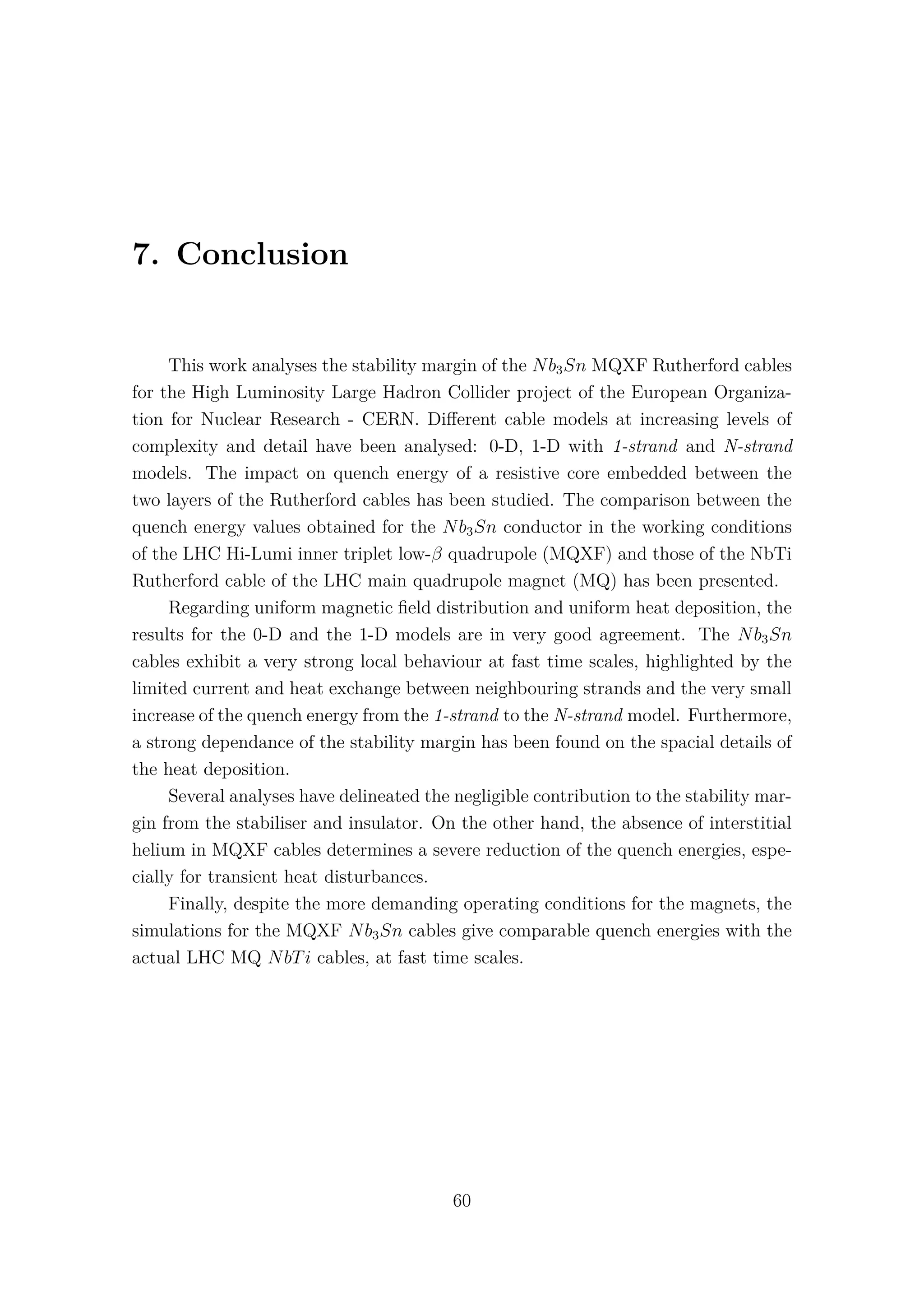 7. Conclusion
This work analyses the stability margin of the Nb3Sn MQXF Rutherford cables
for the High Luminosity Large Hadron Collider project of the European Organiza-
tion for Nuclear Research - CERN. Diﬀerent cable models at increasing levels of
complexity and detail have been analysed: 0-D, 1-D with 1-strand and N-strand
models. The impact on quench energy of a resistive core embedded between the
two layers of the Rutherford cables has been studied. The comparison between the
quench energy values obtained for the Nb3Sn conductor in the working conditions
of the LHC Hi-Lumi inner triplet low-β quadrupole (MQXF) and those of the NbTi
Rutherford cable of the LHC main quadrupole magnet (MQ) has been presented.
Regarding uniform magnetic ﬁeld distribution and uniform heat deposition, the
results for the 0-D and the 1-D models are in very good agreement. The Nb3Sn
cables exhibit a very strong local behaviour at fast time scales, highlighted by the
limited current and heat exchange between neighbouring strands and the very small
increase of the quench energy from the 1-strand to the N-strand model. Furthermore,
a strong dependance of the stability margin has been found on the spacial details of
the heat deposition.
Several analyses have delineated the negligible contribution to the stability mar-
gin from the stabiliser and insulator. On the other hand, the absence of interstitial
helium in MQXF cables determines a severe reduction of the quench energies, espe-
cially for transient heat disturbances.
Finally, despite the more demanding operating conditions for the magnets, the
simulations for the MQXF Nb3Sn cables give comparable quench energies with the
actual LHC MQ NbTi cables, at fast time scales.
60
 