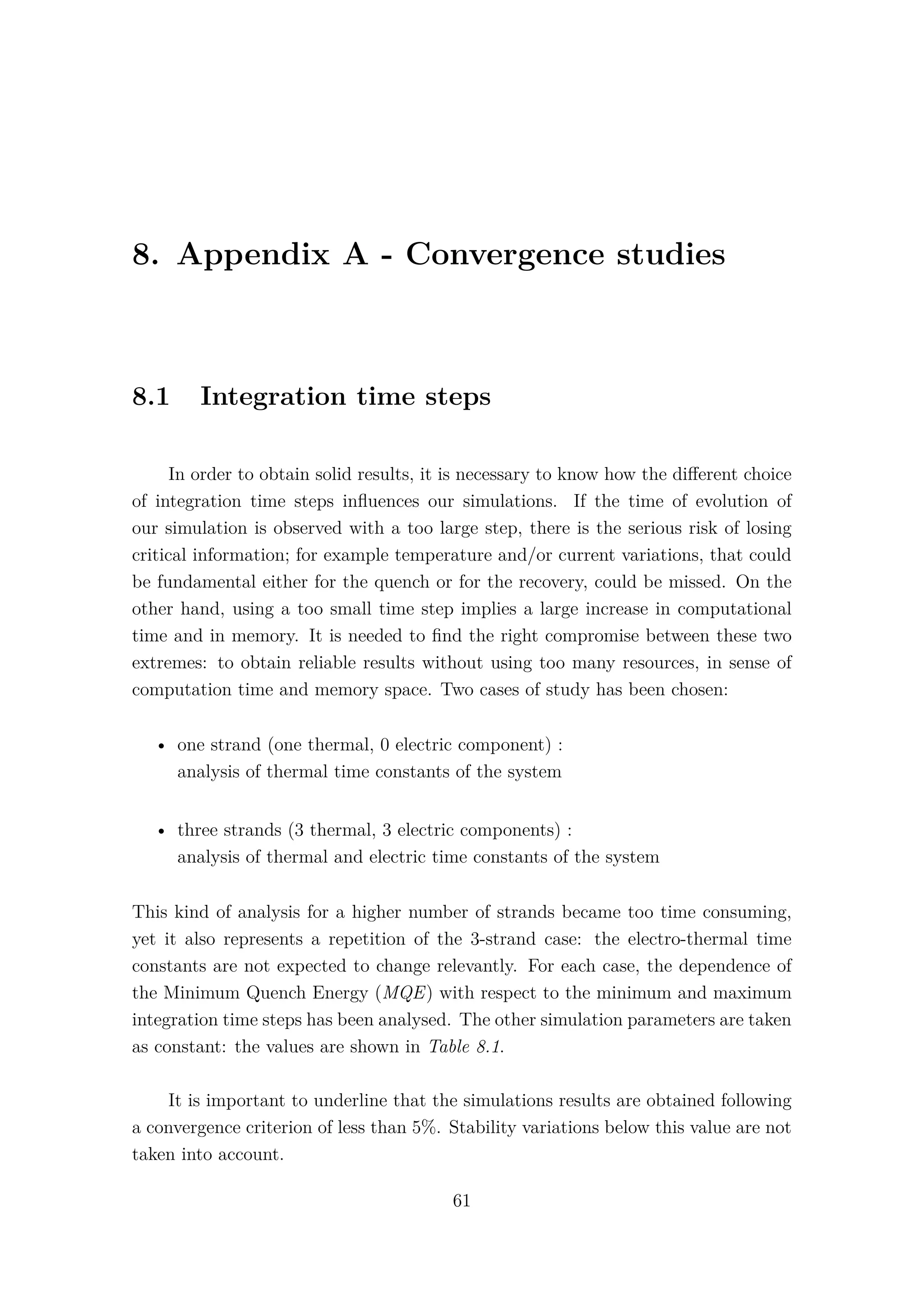 8. Appendix A - Convergence studies
8.1 Integration time steps
In order to obtain solid results, it is necessary to know how the diﬀerent choice
of integration time steps inﬂuences our simulations. If the time of evolution of
our simulation is observed with a too large step, there is the serious risk of losing
critical information; for example temperature and/or current variations, that could
be fundamental either for the quench or for the recovery, could be missed. On the
other hand, using a too small time step implies a large increase in computational
time and in memory. It is needed to ﬁnd the right compromise between these two
extremes: to obtain reliable results without using too many resources, in sense of
computation time and memory space. Two cases of study has been chosen:
• one strand (one thermal, 0 electric component) :
analysis of thermal time constants of the system
• three strands (3 thermal, 3 electric components) :
analysis of thermal and electric time constants of the system
This kind of analysis for a higher number of strands became too time consuming,
yet it also represents a repetition of the 3-strand case: the electro-thermal time
constants are not expected to change relevantly. For each case, the dependence of
the Minimum Quench Energy (MQE) with respect to the minimum and maximum
integration time steps has been analysed. The other simulation parameters are taken
as constant: the values are shown in Table 8.1.
It is important to underline that the simulations results are obtained following
a convergence criterion of less than 5%. Stability variations below this value are not
taken into account.
61
 