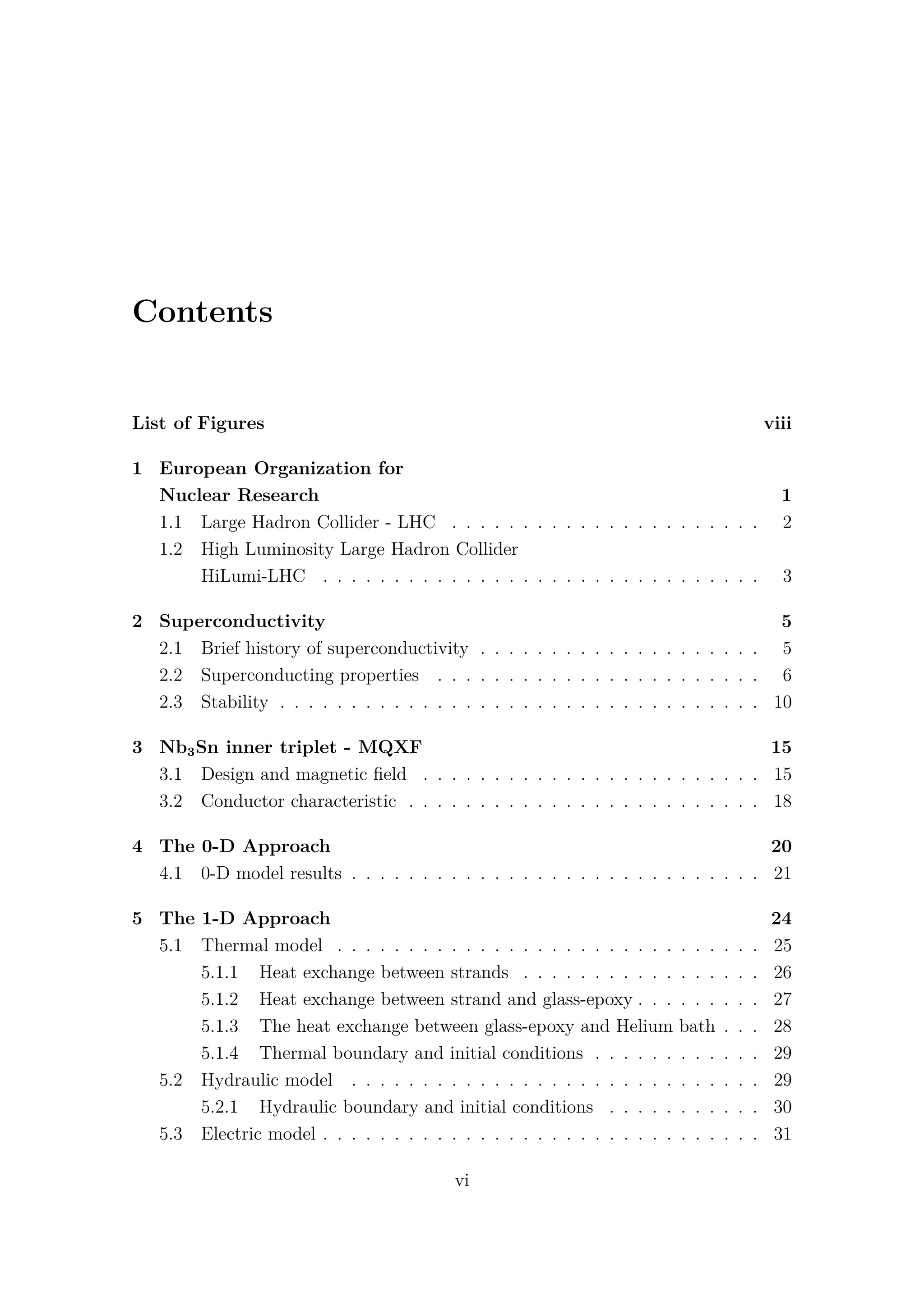 Contents
List of Figures viii
1 European Organization for
Nuclear Research 1
1.1 Large Hadron Collider - LHC . . . . . . . . . . . . . . . . . . . . . . 2
1.2 High Luminosity Large Hadron Collider
HiLumi-LHC . . . . . . . . . . . . . . . . . . . . . . . . . . . . . . . 3
2 Superconductivity 5
2.1 Brief history of superconductivity . . . . . . . . . . . . . . . . . . . . 5
2.2 Superconducting properties . . . . . . . . . . . . . . . . . . . . . . . 6
2.3 Stability . . . . . . . . . . . . . . . . . . . . . . . . . . . . . . . . . . 10
3 Nb3Sn inner triplet - MQXF 15
3.1 Design and magnetic ﬁeld . . . . . . . . . . . . . . . . . . . . . . . . 15
3.2 Conductor characteristic . . . . . . . . . . . . . . . . . . . . . . . . . 18
4 The 0-D Approach 20
4.1 0-D model results . . . . . . . . . . . . . . . . . . . . . . . . . . . . . 21
5 The 1-D Approach 24
5.1 Thermal model . . . . . . . . . . . . . . . . . . . . . . . . . . . . . . 25
5.1.1 Heat exchange between strands . . . . . . . . . . . . . . . . . 26
5.1.2 Heat exchange between strand and glass-epoxy . . . . . . . . . 27
5.1.3 The heat exchange between glass-epoxy and Helium bath . . . 28
5.1.4 Thermal boundary and initial conditions . . . . . . . . . . . . 29
5.2 Hydraulic model . . . . . . . . . . . . . . . . . . . . . . . . . . . . . 29
5.2.1 Hydraulic boundary and initial conditions . . . . . . . . . . . 30
5.3 Electric model . . . . . . . . . . . . . . . . . . . . . . . . . . . . . . . 31
vi
 