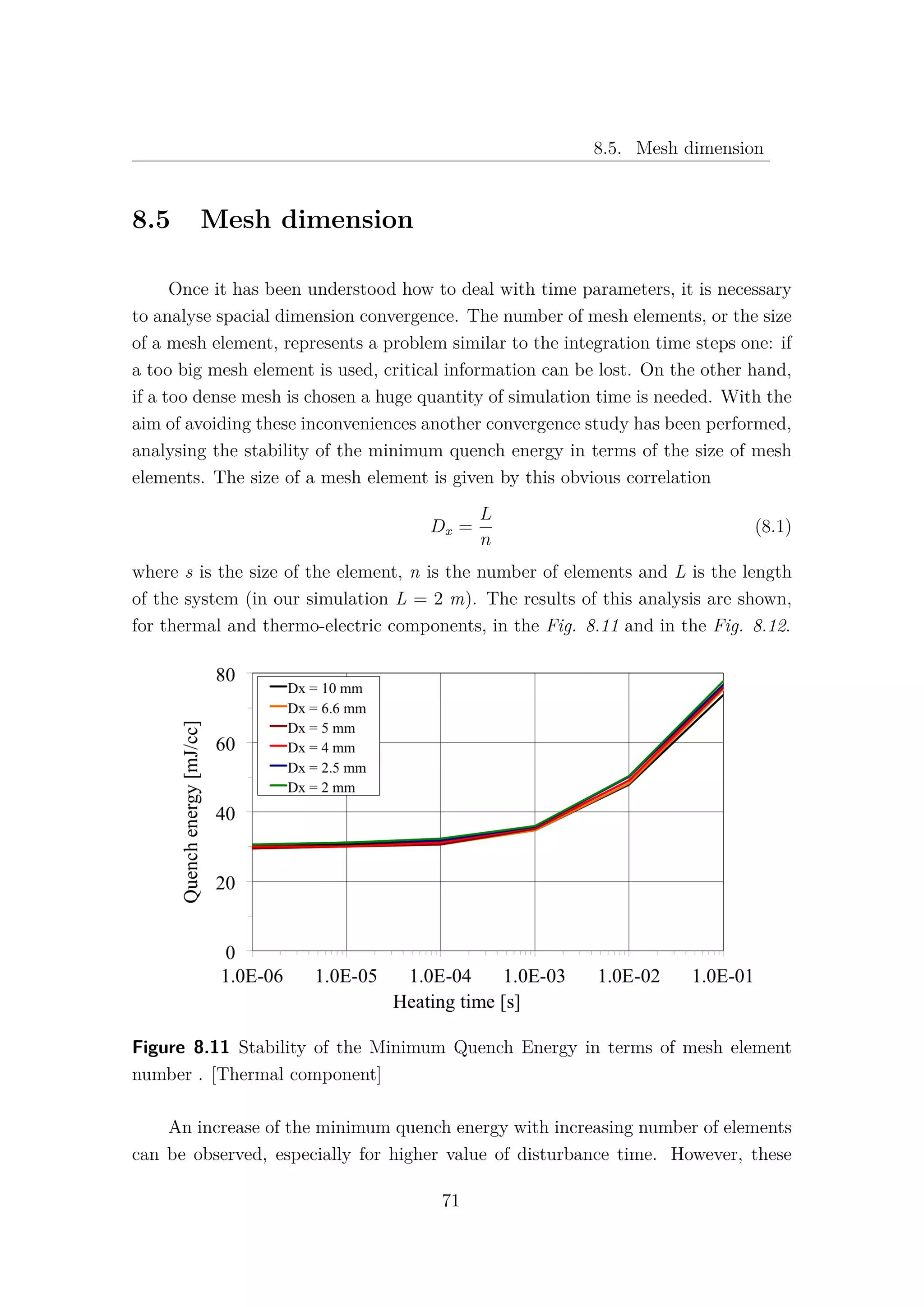8.5. Mesh dimension
8.5 Mesh dimension
Once it has been understood how to deal with time parameters, it is necessary
to analyse spacial dimension convergence. The number of mesh elements, or the size
of a mesh element, represents a problem similar to the integration time steps one: if
a too big mesh element is used, critical information can be lost. On the other hand,
if a too dense mesh is chosen a huge quantity of simulation time is needed. With the
aim of avoiding these inconveniences another convergence study has been performed,
analysing the stability of the minimum quench energy in terms of the size of mesh
elements. The size of a mesh element is given by this obvious correlation
Dx =
L
n
(8.1)
where s is the size of the element, n is the number of elements and L is the length
of the system (in our simulation L = 2 m). The results of this analysis are shown,
for thermal and thermo-electric components, in the Fig. 8.11 and in the Fig. 8.12.
Figure 8.11 Stability of the Minimum Quench Energy in terms of mesh element
number . [Thermal component]
An increase of the minimum quench energy with increasing number of elements
can be observed, especially for higher value of disturbance time. However, these
71
 