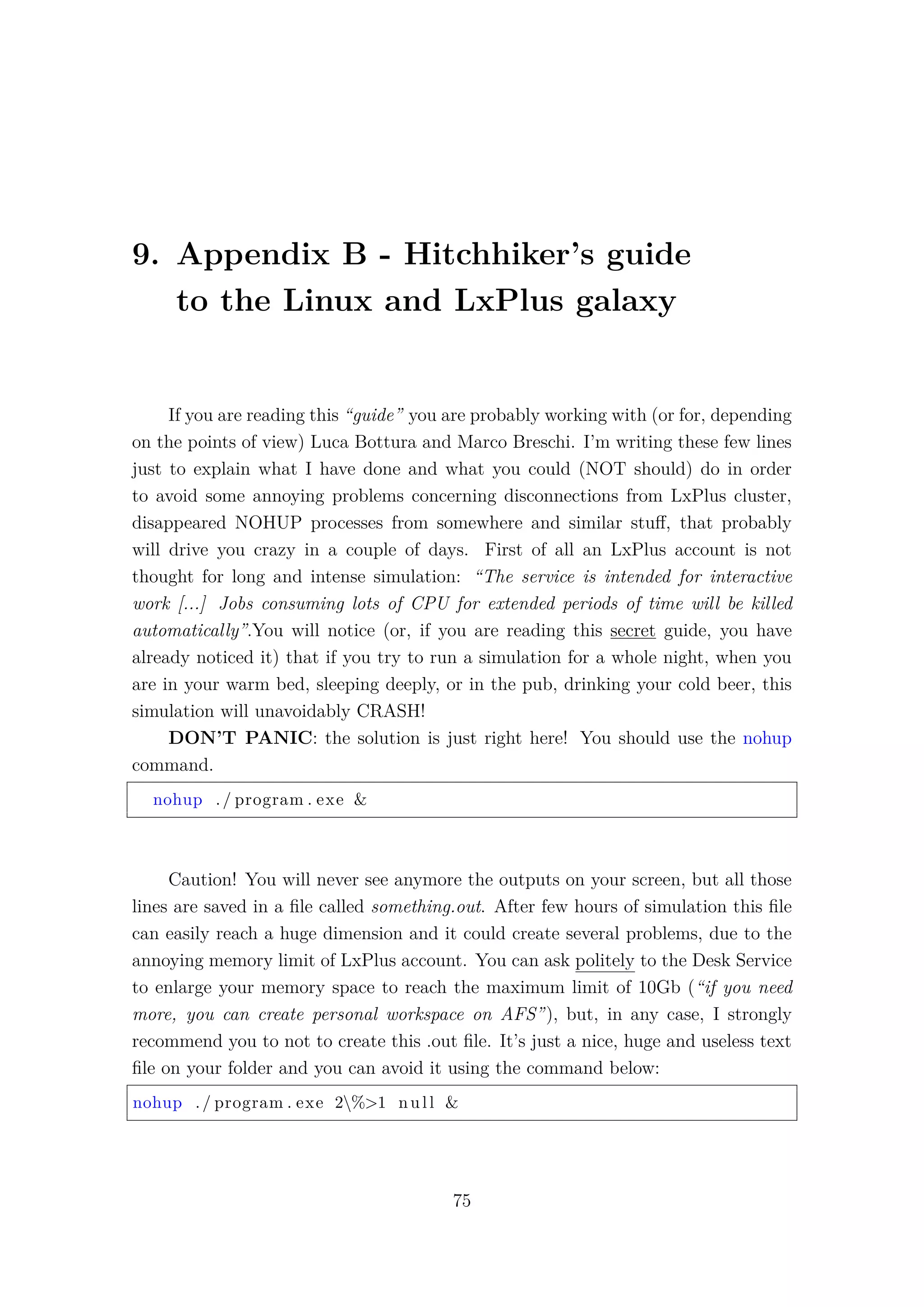 9. Appendix B - Hitchhiker’s guide
to the Linux and LxPlus galaxy
If you are reading this “guide” you are probably working with (or for, depending
on the points of view) Luca Bottura and Marco Breschi. I’m writing these few lines
just to explain what I have done and what you could (NOT should) do in order
to avoid some annoying problems concerning disconnections from LxPlus cluster,
disappeared NOHUP processes from somewhere and similar stuﬀ, that probably
will drive you crazy in a couple of days. First of all an LxPlus account is not
thought for long and intense simulation: “The service is intended for interactive
work [...] Jobs consuming lots of CPU for extended periods of time will be killed
automatically”.You will notice (or, if you are reading this secret guide, you have
already noticed it) that if you try to run a simulation for a whole night, when you
are in your warm bed, sleeping deeply, or in the pub, drinking your cold beer, this
simulation will unavoidably CRASH!
DON’T PANIC: the solution is just right here! You should use the nohup
command.
nohup ./ program . exe &
Caution! You will never see anymore the outputs on your screen, but all those
lines are saved in a ﬁle called something.out. After few hours of simulation this ﬁle
can easily reach a huge dimension and it could create several problems, due to the
annoying memory limit of LxPlus account. You can ask politely to the Desk Service
to enlarge your memory space to reach the maximum limit of 10Gb (“if you need
more, you can create personal workspace on AFS”), but, in any case, I strongly
recommend you to not to create this .out ﬁle. It’s just a nice, huge and useless text
ﬁle on your folder and you can avoid it using the command below:
nohup ./ program . exe 2%>1 null &
75
 