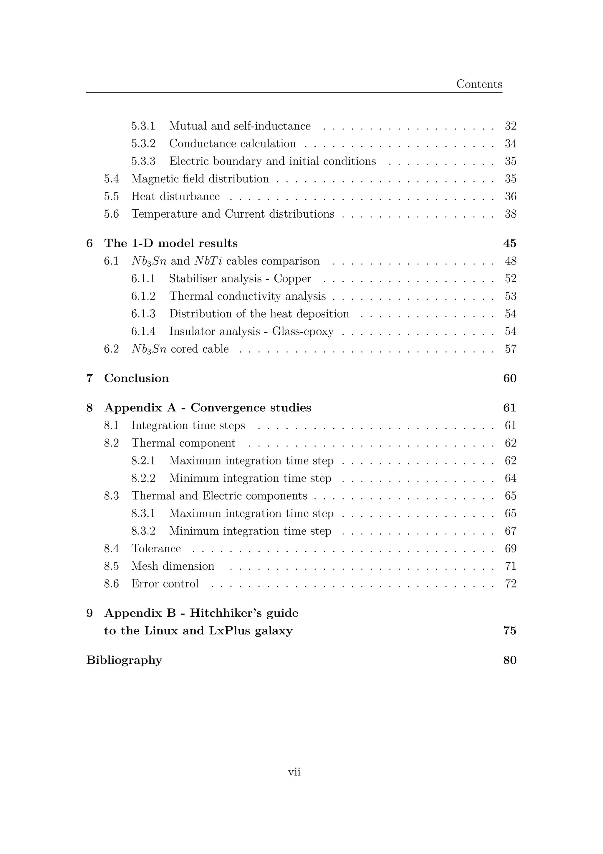 Contents
5.3.1 Mutual and self-inductance . . . . . . . . . . . . . . . . . . . 32
5.3.2 Conductance calculation . . . . . . . . . . . . . . . . . . . . . 34
5.3.3 Electric boundary and initial conditions . . . . . . . . . . . . 35
5.4 Magnetic ﬁeld distribution . . . . . . . . . . . . . . . . . . . . . . . . 35
5.5 Heat disturbance . . . . . . . . . . . . . . . . . . . . . . . . . . . . . 36
5.6 Temperature and Current distributions . . . . . . . . . . . . . . . . . 38
6 The 1-D model results 45
6.1 Nb3Sn and NbTi cables comparison . . . . . . . . . . . . . . . . . . 48
6.1.1 Stabiliser analysis - Copper . . . . . . . . . . . . . . . . . . . 52
6.1.2 Thermal conductivity analysis . . . . . . . . . . . . . . . . . . 53
6.1.3 Distribution of the heat deposition . . . . . . . . . . . . . . . 54
6.1.4 Insulator analysis - Glass-epoxy . . . . . . . . . . . . . . . . . 54
6.2 Nb3Sn cored cable . . . . . . . . . . . . . . . . . . . . . . . . . . . . 57
7 Conclusion 60
8 Appendix A - Convergence studies 61
8.1 Integration time steps . . . . . . . . . . . . . . . . . . . . . . . . . . 61
8.2 Thermal component . . . . . . . . . . . . . . . . . . . . . . . . . . . 62
8.2.1 Maximum integration time step . . . . . . . . . . . . . . . . . 62
8.2.2 Minimum integration time step . . . . . . . . . . . . . . . . . 64
8.3 Thermal and Electric components . . . . . . . . . . . . . . . . . . . . 65
8.3.1 Maximum integration time step . . . . . . . . . . . . . . . . . 65
8.3.2 Minimum integration time step . . . . . . . . . . . . . . . . . 67
8.4 Tolerance . . . . . . . . . . . . . . . . . . . . . . . . . . . . . . . . . 69
8.5 Mesh dimension . . . . . . . . . . . . . . . . . . . . . . . . . . . . . 71
8.6 Error control . . . . . . . . . . . . . . . . . . . . . . . . . . . . . . . 72
9 Appendix B - Hitchhiker’s guide
to the Linux and LxPlus galaxy 75
Bibliography 80
vii
 
