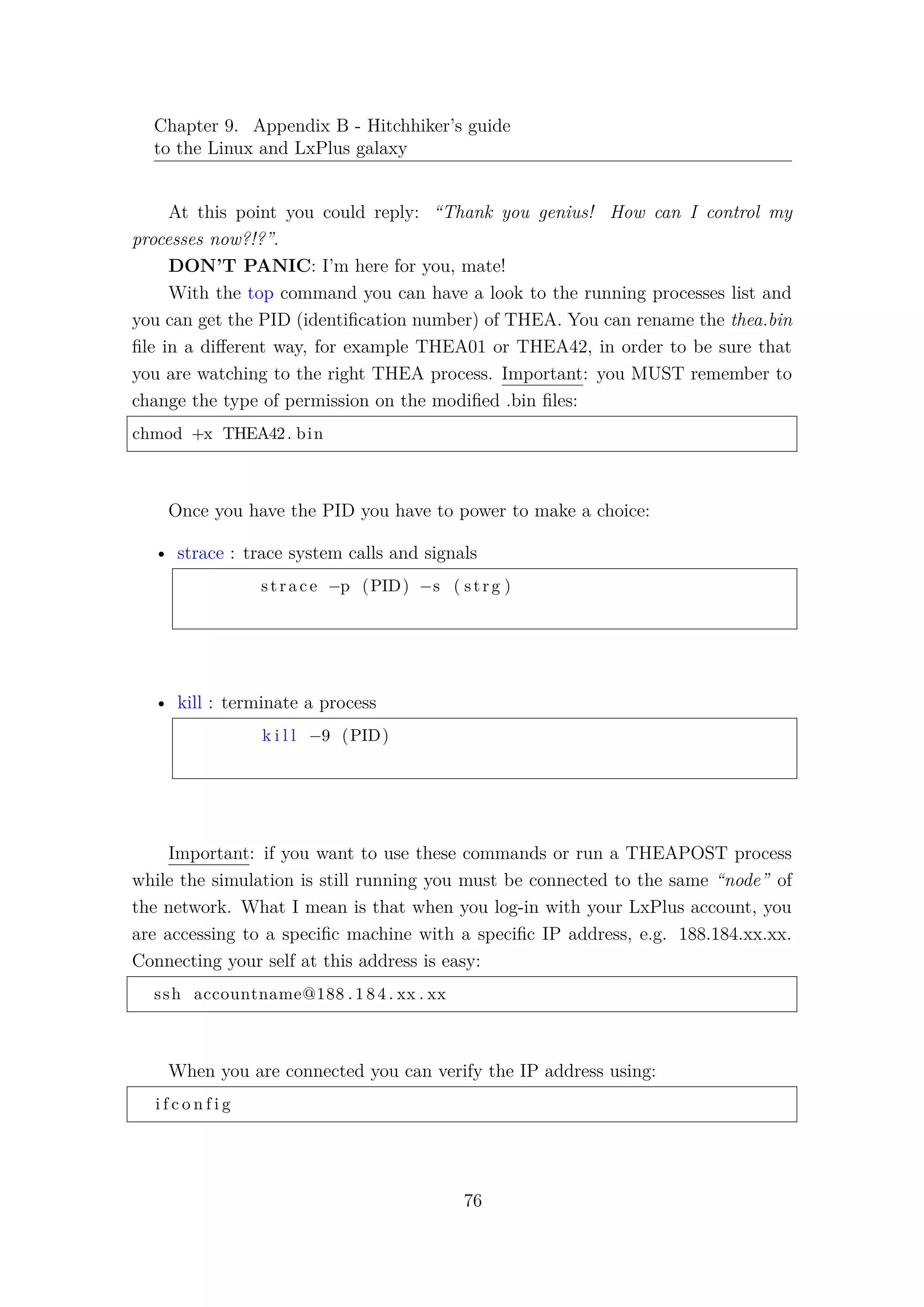 Chapter 9. Appendix B - Hitchhiker’s guide
to the Linux and LxPlus galaxy
At this point you could reply: “Thank you genius! How can I control my
processes now?!?”.
DON’T PANIC: I’m here for you, mate!
With the top command you can have a look to the running processes list and
you can get the PID (identiﬁcation number) of THEA. You can rename the thea.bin
ﬁle in a diﬀerent way, for example THEA01 or THEA42, in order to be sure that
you are watching to the right THEA process. Important: you MUST remember to
change the type of permission on the modiﬁed .bin ﬁles:
chmod +x THEA42. bin
Once you have the PID you have to power to make a choice:
• strace : trace system calls and signals
strace −p (PID) −s ( strg )
• kill : terminate a process
k i l l −9 (PID)
Important: if you want to use these commands or run a THEAPOST process
while the simulation is still running you must be connected to the same “node” of
the network. What I mean is that when you log-in with your LxPlus account, you
are accessing to a speciﬁc machine with a speciﬁc IP address, e.g. 188.184.xx.xx.
Connecting your self at this address is easy:
ssh accountname@188 . 1 8 4 . xx . xx
When you are connected you can verify the IP address using:
i f c o n f i g
76
 