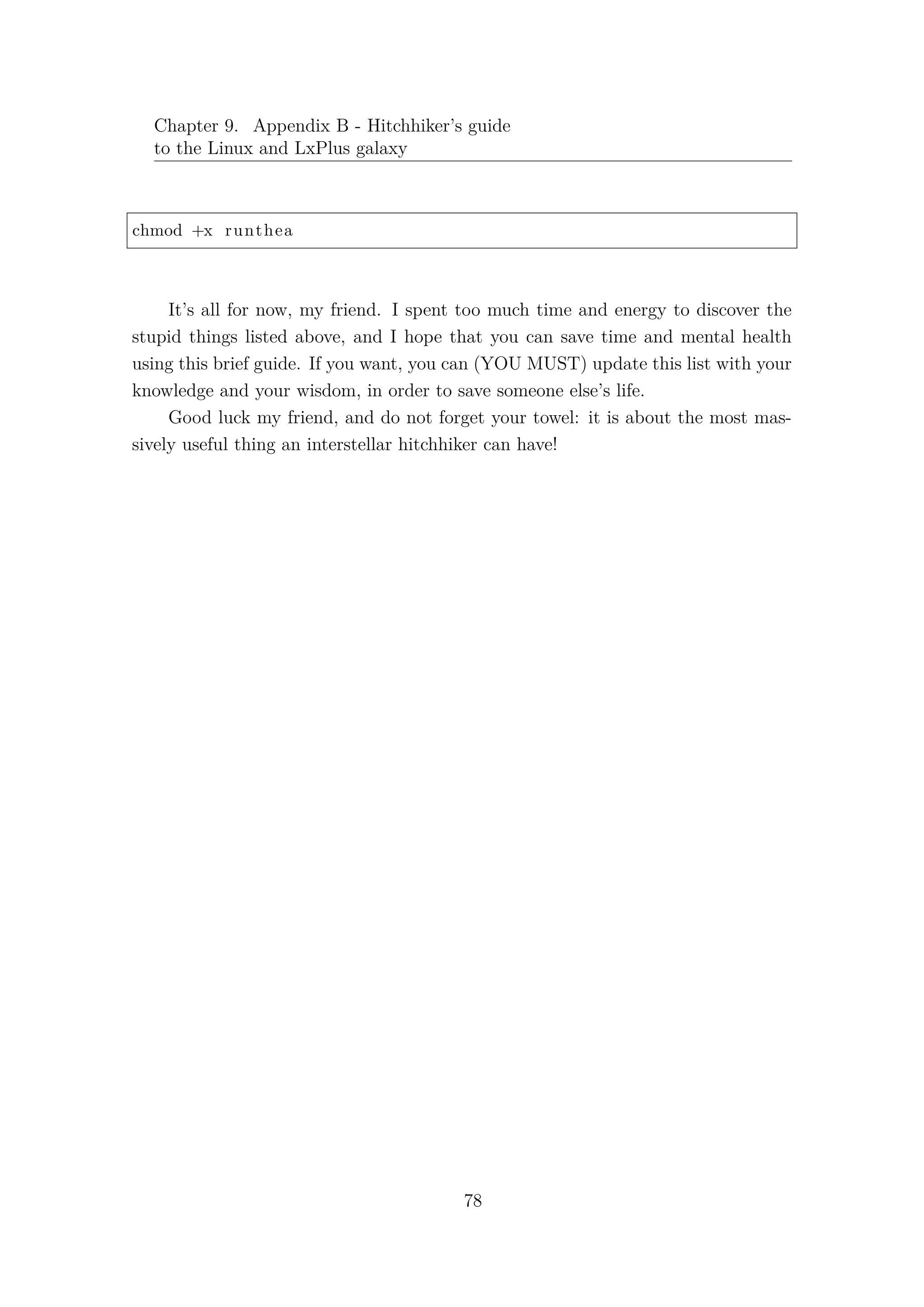 Chapter 9. Appendix B - Hitchhiker’s guide
to the Linux and LxPlus galaxy
chmod +x runthea
It’s all for now, my friend. I spent too much time and energy to discover the
stupid things listed above, and I hope that you can save time and mental health
using this brief guide. If you want, you can (YOU MUST) update this list with your
knowledge and your wisdom, in order to save someone else’s life.
Good luck my friend, and do not forget your towel: it is about the most mas-
sively useful thing an interstellar hitchhiker can have!
78
 