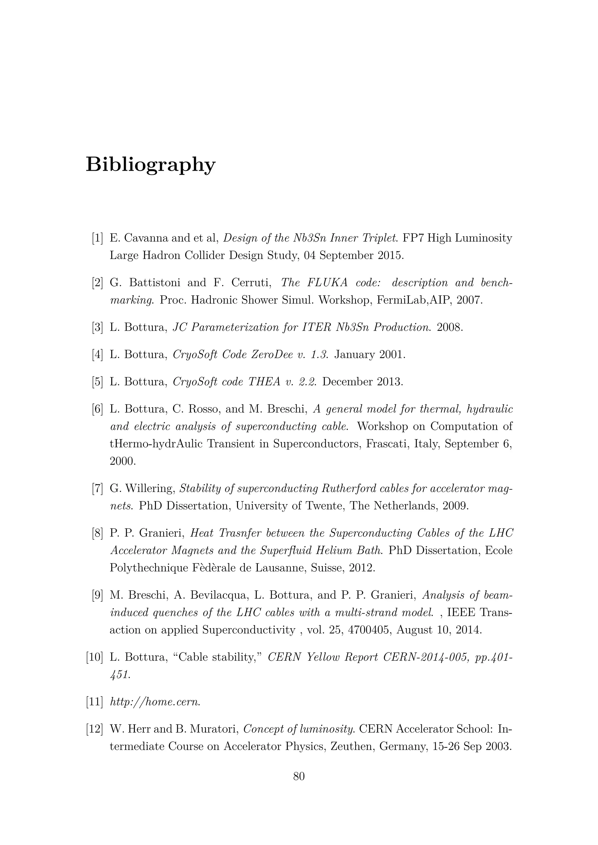 Bibliography
[1] E. Cavanna and et al, Design of the Nb3Sn Inner Triplet. FP7 High Luminosity
Large Hadron Collider Design Study, 04 September 2015.
[2] G. Battistoni and F. Cerruti, The FLUKA code: description and bench-
marking. Proc. Hadronic Shower Simul. Workshop, FermiLab,AIP, 2007.
[3] L. Bottura, JC Parameterization for ITER Nb3Sn Production. 2008.
[4] L. Bottura, CryoSoft Code ZeroDee v. 1.3. January 2001.
[5] L. Bottura, CryoSoft code THEA v. 2.2. December 2013.
[6] L. Bottura, C. Rosso, and M. Breschi, A general model for thermal, hydraulic
and electric analysis of superconducting cable. Workshop on Computation of
tHermo-hydrAulic Transient in Superconductors, Frascati, Italy, September 6,
2000.
[7] G. Willering, Stability of superconducting Rutherford cables for accelerator mag-
nets. PhD Dissertation, University of Twente, The Netherlands, 2009.
[8] P. P. Granieri, Heat Trasnfer between the Superconducting Cables of the LHC
Accelerator Magnets and the Superﬂuid Helium Bath. PhD Dissertation, Ecole
Polythechnique Fèdèrale de Lausanne, Suisse, 2012.
[9] M. Breschi, A. Bevilacqua, L. Bottura, and P. P. Granieri, Analysis of beam-
induced quenches of the LHC cables with a multi-strand model. , IEEE Trans-
action on applied Superconductivity , vol. 25, 4700405, August 10, 2014.
[10] L. Bottura, “Cable stability,” CERN Yellow Report CERN-2014-005, pp.401-
451.
[11] http://home.cern.
[12] W. Herr and B. Muratori, Concept of luminosity. CERN Accelerator School: In-
termediate Course on Accelerator Physics, Zeuthen, Germany, 15-26 Sep 2003.
80
 