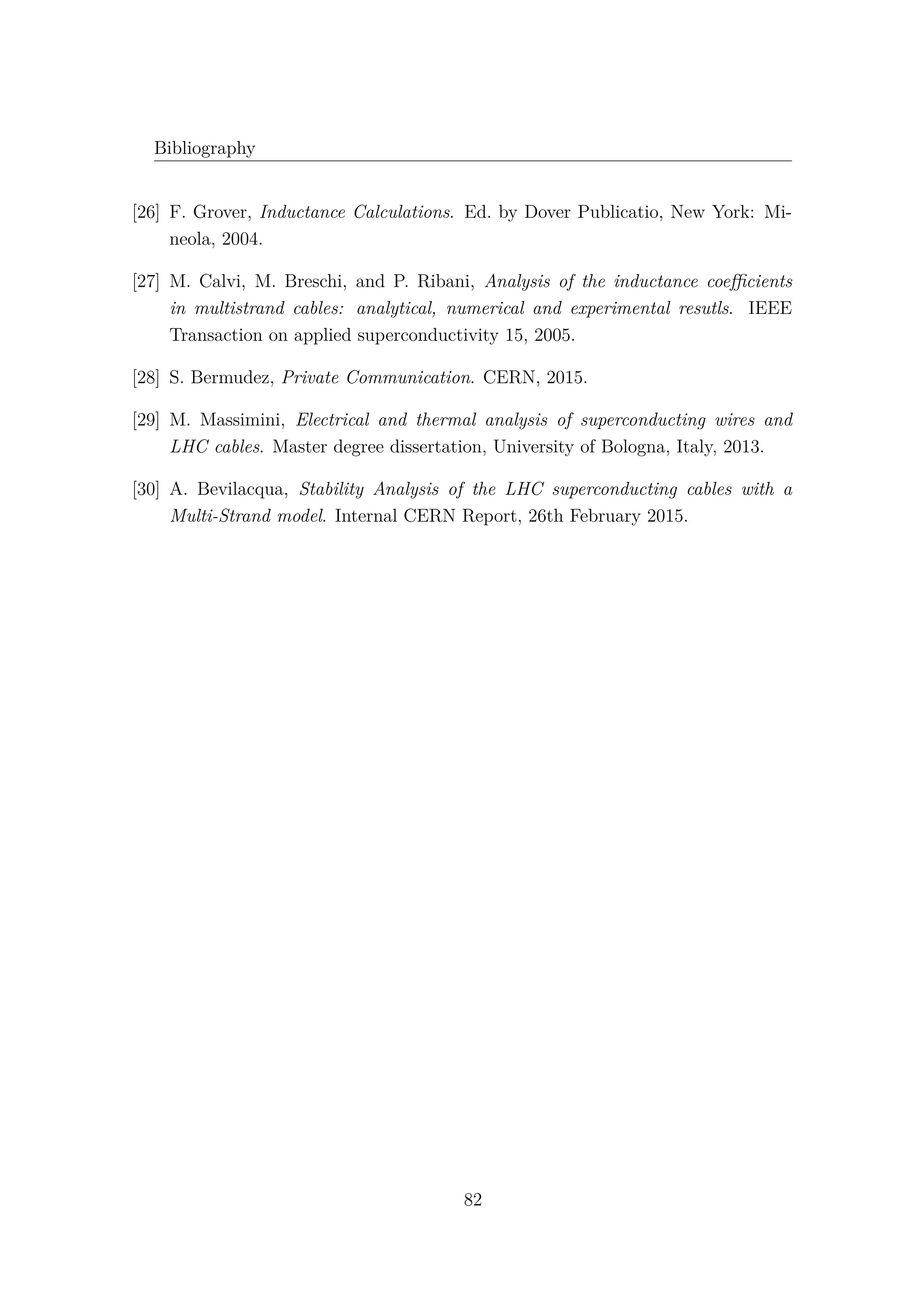 Bibliography
[26] F. Grover, Inductance Calculations. Ed. by Dover Publicatio, New York: Mi-
neola, 2004.
[27] M. Calvi, M. Breschi, and P. Ribani, Analysis of the inductance coeﬃcients
in multistrand cables: analytical, numerical and experimental resutls. IEEE
Transaction on applied superconductivity 15, 2005.
[28] S. Bermudez, Private Communication. CERN, 2015.
[29] M. Massimini, Electrical and thermal analysis of superconducting wires and
LHC cables. Master degree dissertation, University of Bologna, Italy, 2013.
[30] A. Bevilacqua, Stability Analysis of the LHC superconducting cables with a
Multi-Strand model. Internal CERN Report, 26th February 2015.
82
 