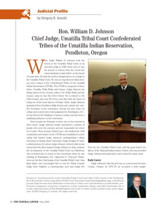 12 • THE FEDERAL LAWYER • April 2015
Judicial Profile
W
hen Judge William D. Johnson took the
bench at the Umatilla Tribal Court as an
associate judge in 1980, there was no way
for anyone to foresee that the recent law
school graduate would still be on the bench
35 years later. He had the perfect background to be a judge in
the Umatilla Tribal Court. He was an experienced tribal attor-
ney and a citizen of the Confederated Tribes of the Umatilla
Indian Reservation (CTUIR). The CTUIR is composed of three
tribes: Umatilla, Walla Walla, and Cayuse. Judge Johnson has
Indian blood of two of those tribes—the Walla Walla and the
Cayuse—plus he has Nez Perce blood. He is related to the
Chief Joseph, who was Nez Perce and died with the honor of
being one of the most famous of Indian chiefs. Judge Johnson
graduated from Pendleton High School, just outside the exte-
rior boundary of the reservation. Except for time away for
college and a short-term work assignment in Washington, D.C.,
he has lived in the Waiiletpu (Cayuse) country and has been a
stabilizing influence on the reservation.
Some people are fortunate to have one or two mentors in
their career. Judge Johnson fondly remembers a number of
people who were his mentors and are responsible for where
he is today. These include Charles Luce, who drafted the 1949
constitution and bylaws of the CTUIR and established a schol-
arship that funded Judge Johnson’s undergraduate college
education at Oregon State University; Judge Douglas R. Nash,
a tribal attorney for whom Judge Johnson clerked while in law
school and who later inspired Judge Johnson to help continue
the development of the Umatilla Tribal Court; Les Minthorn,
who recruited him to return to the reservation when he was
working in Washington, D.C.; Raymond T. “Popcorn” Burke,
who was the first chief judge of the Umatilla Tribal Court; Sam
Kash Kash, who encouraged him to run for Tribal Council;
Judge Dave Gallaher, a contemporary, peer and Judge Pro
Tem for the Umatilla Tribal Court; and his good friend Joe
Myers of the National Indian Justice Center, who has provided
Judge Johnson personal advice and counsel for many years.
Early Career
Judge Johnson’s first law job was as a prosecutor for Lane
County, Oregon. In 1975–76, he accepted a brief assign-
Hon. William D. Johnson
Chief Judge, Umatilla Tribal Court Confederated
Tribes of the Umatilla Indian Reservation,
Pendleton, Oregon
by Gregory S. Arnold
Gregory S. Arnold practices in the Umatilla Tribal Court and other tribal courts in the Northwest.
He is the founder of Sovereign Roots Tribal Court Associates (www.Sovereign-Roots.org), a Northwest
private legal services firm dedicated exclusively to tribal court representation of individuals, con-
struction companies, insurance companies, surety companies, banks, and other businesses. He is
on the editorial board of The Federal Lawyer and is the co-editor of this month’s issue of the maga-
zine. © 2015 Gregory S. Arnold. All rights reserved.
 