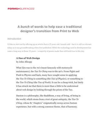  
	
   	
  
	
  
www.forms-surfaces.com + 800.451.0410
A	
  bunch	
  of	
  words	
  to	
  help	
  ease	
  a	
  traditional	
  
designer’s	
  transition	
  from	
  Print	
  to	
  Web	
  
Introduction	
  
I’d	
  like	
  to	
  start	
  out	
  by	
  offering	
  up	
  an	
  article	
  that	
  is	
  15	
  years	
  old.	
  Sounds	
  odd	
  –	
  but	
  it	
  is	
  still	
  as	
  relevant	
  
today	
  as	
  it	
  was	
  groundbreaking	
  when	
  first	
  published.	
  While	
  the	
  technology	
  used	
  in	
  development	
  has	
  
come	
  a	
  long	
  way	
  in	
  those	
  15	
  years	
  –	
  a	
  majority	
  of	
  points	
  made	
  then	
  still	
  hold	
  true	
  to	
  this	
  day.	
  
A Dao of Web Design
by John Allsopp
What Zen was to the 70’s (most famously with motorcycle
maintenance), the Tao Te Ching was to the 90’s. From Piglet and
Pooh to Physics and back, many have sought sense in applying
the Tao Te Ching to something (the Tao of Physics), or something to
the Tao Te Ching (the Tao of Pooh). It can be a cheap trick, but lately
it has struck me that there is more than a little to be understood
about web design by looking through the prism of the Tao.
Daoism is a philosophy, like Buddhism, a way of living, of being in
the world, which stems from a text of great antiquity, the Tao Te
Ching, whose 81 “chapters” enigmatically sweep across human
experience, but with a strong common theme, that of harmony.
 