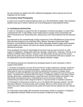 SDTO Plan_Photosynth Page 10 of 16
As new modules are added to the ISS, additional photography will be required and can be
integrated into the model.
2.2.2 Exterior Detail Photography
In order to be to examine external features close-up in the PhotoSynth models, high resolution,
detailed close-ups of exterior features are to be photographed using telephoto lenses.
3.0 RATIONALE/JUSTIFICATION
In order for individuals to support the ISS, its operations, functions and goals, it is best if they
understand the ISS. A high fidelity virtual model based on images of the actual facility will
permit individuals to be virtual astronauts, seeing many of the same features that the astronaut
sees.
As evidenced by the overwhelmingly positive response to of the ISS Reference Guide and the
ISS Interactive website by the Astronaut Office, Mission Operations Directorate Flight
Directors, and the Mission Evaluation Room staff, adequately detailed images which illustrate
specific details of the vehicle, and which are readily accessible, are useful for training and
operational purposes.
Once developed, this type of virtual digital environment may be used on-line for on-orbit
support of operations, configuration planning, stowage, maintenance, inspection, training, or as
a feature at NASA Visitor Centers, museums, and other public venues around the country.
Because the goal is the production of views which can be examined at life size or greater, it is
the applications drive the requirement for the highest resolution images.
The following products are intended to be developed based on work conducted in orbit in
support of this SDTO:
3.1 Evaluation of prototype use of the VR environment for in-flight maintenance, stowage, experiment,
payload planning and/or crew operations/training. A high-resolution VR environment can provide a
useful guide for users and operators of the ISS to understand how hardware is installed, where
equipment is located and difficulties associated with accessibility, how equipment may be through the
interior, transferred from outside the ISS to the interior; or installation locations on the exterior, where
stowage, glove boxes, refrigerator/freezers, experiment racks, and other facilities are located; it may
also provide users/operators with an understanding of size and resource constraints. This
understanding can lead to better designed hardware or improved transfer or installation operations.
3.2 PhotoSynth 3-Dimensional model for use on the NASA ISS interactive website. The ISS
Interactive Website is functional today with surrogate 360 tours of the interior and exterior.
These have been widely acclaimed by the public and media and the website has won national
awards.
3.2 A life-sized virtual reality (VR) immersion environment, similar in concept to a "holodeck",
via collaboration between NASA and the University of California at San Diego.
 